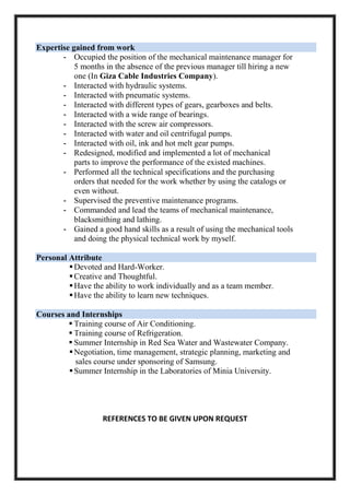 Expertise gained from work
- Occupied the position of the mechanical maintenance manager for
5 months in the absence of the previous manager till hiring a new
one (In Giza Cable Industries Company).
- Interacted with hydraulic systems.
- Interacted with pneumatic systems.
- Interacted with different types of gears, gearboxes and belts.
- Interacted with a wide range of bearings.
- Interacted with the screw air compressors.
- Interacted with water and oil centrifugal pumps.
- Interacted with oil, ink and hot melt gear pumps.
- Redesigned, modified and implemented a lot of mechanical
parts to improve the performance of the existed machines.
- Performed all the technical specifications and the purchasing
orders that needed for the work whether by using the catalogs or
even without.
- Supervised the preventive maintenance programs.
- Commanded and lead the teams of mechanical maintenance,
blacksmithing and lathing.
- Gained a good hand skills as a result of using the mechanical tools
and doing the physical technical work by myself.
Personal Attribute
Devoted and Hard-Worker.
Creative and Thoughtful.
Have the ability to work individually and as a team member.
Have the ability to learn new techniques.
Courses and Internships
 Training course of Air Conditioning.
 Training course of Refrigeration.
 Summer Internship in Red Sea Water and Wastewater Company.
Negotiation, time management, strategic planning, marketing and
sales course under sponsoring of Samsung.
Summer Internship in the Laboratories of Minia University.
REFERENCES TO BE GIVEN UPON REQUEST
 