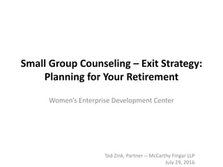 Small Group Counseling – Exit Strategy:
Planning for Your Retirement
Women’s Enterprise Development Center
Ted Zink, Partner -- McCarthy Fingar LLP
July 29, 2016
 