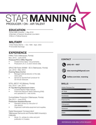star.manning54@gmail.com
twitter.com/star_manning
(850) 491 • 6937
SKILLS
CONTACT
AP Style
Handbrake
Final Cut Pro
Videography
Voiceover
ENPS
Adobe Premiere Pro
Florida A&M University –– May 2016
• Bachelor of Science: Broadcast Journalism
• Minor in Political Science
FAMU TV20 (Tallahassee, Florida)
Nov. 2012 - June 2016
Producer/Fill-in MMJ Reporter
• Created show ideas / documentaries.
• Produced A, B, C, D and E blocks daily.
SIRUS XM Radio WANM - 90.5 (Tallahassee, Florida)
Jan. 2012 – Mar. 2012
Evening News Anchor
• Managed editorial direction of the daily
news casts.
• Served as reporter/host/ producer for
30-minute newscast.
WTXL ABC27 HD (Midway, Florida)
Oct. 2014 – Jan. 2015
#1 Top Morning Newsroom Intern
• Covered Election Night Special.
• Preformed Electronic News Gathering (ENS)
and uploaded 50 + web stories.
DunbarWalker Production (Tallahassee, Florida)
Dec.2011 – June 2016
Production Assistant/Runner
• Operated camera by instruction of
new director.
• Organized multimedia equipment and supplies.
Digital Newspaper Correspondent
Tallahassee Democrat and Florida A&M University’s
FAMUAN
• Wrote 15+ articles for online and print
publication in 9 weeks.
EDUCATION
EXPERIENCE
United States Marine — Oct. 1999 - Sept. 2003
• Honorable Discharge
MILITARY
REFERENCES AVAILABLE UPON REQUEST
 