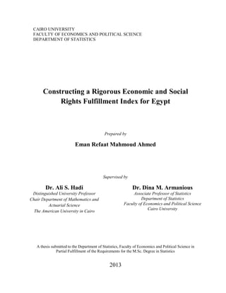 I
CAIRO UNIVERSITY
FACULTY OF ECONOMICS AND POLITICAL SCIENCE
DEPARTMENT OF STATISTICS
Constructing a Rigorous Economic and Social
Rights Fulfillment Index for Egypt
Prepared by
Eman Refaat Mahmoud Ahmed
Supervised by
Dr. Ali S. Hadi
Distinguished University Professor
Chair Department of Mathematics and
Actuarial Science
The American University in Cairo
Dr. Dina M. Armanious
Associate Professor of Statistics
Department of Statistics
Faculty of Economics and Political Science
Cairo University
A thesis submitted to the Department of Statistics, Faculty of Economics and Political Science in
Partial Fulfillment of the Requirements for the M.Sc. Degree in Statistics
2013
 