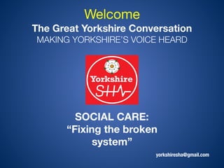 yorkshiresha@gmail.com
Welcome  
The Great Yorkshire Conversation 
MAKING YORKSHIRE’S VOICE HEARD
SOCIAL CARE: 
“Fixing the broken
system”
 