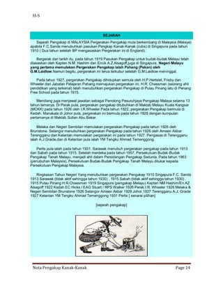 H-S



                                          SEJARAH
   Sejarah Pengakap di MALAYSIA Pergerakan Pengakap mula berkembang di Malaysia (Malaya)
apabila F.C.Sands menubuhkan pasukan Pengkap Kanak-Kanak (cubs) di Singapura pada tahun
1910 ( Dua tahun setelah BP mengasaskan Pergerakan ini di England).

    Bergerak dari tarikh itu, pada tahun 1919 Pasukan Pengakap untuk budak-budak Melayu telah
diasaskan oleh Kapten N.M. Hashim dan Encik A.Z.Alsagoff,juga di Singapura. Negeri Melayu
yang pertama memulakan Pergerakan Pengakap ialah Pahang (Pekan) oleh
G.M.Laidlow.Namun begitu, pergerakan ini terus terkubur setelah G.M.Laidlow meninggal.

   Pada tahun 1927, pergerakan Pengakap dihidupkan semula oleh H.P.Hertslet, Frisby dan
Wheeler dari Jabatan Pelajaran Pahang memajukan pergerakan ini. H.R. Cheesman (seorang ahli
pendidikan yang terkenal) telah menubuhkan pergerakan Pengakap di Pulau Pinang iatu di Penang
Free School pada tahun 1915.

    Mendiang juga menjawat jawatan sebagai Penolong Pesuruhjaya Pengakap Malaya selama 13
tahun lamanya. Di Perak pula, pergerakan pengakap ditubuhkan di Maktab Melayu Kuala Kangsar
(MCKK) pada tahun 1926 oleh I.R.Wheeler.Pada tahun 1922, pergerakan Pengakap bermula di
Kedah. Manakala di Johor pula, pergerakan ini bermula pada tahun 1928 dengan kumpulan
pertamanya di Maktab Sultan Abu.Bakar.

    Melaka dan Negeri Sembilan memulakan pergerakan Pengakap pada tahun 1926 oleh
Brunstone. Selangor menubuhkan pergerakan Pengakap pada tahun 1926 oleh Ameen Akbar.
Terengganu dan Kelantan memulakan pergerakan ini pada tahun 1927. Pengasas di Terengganu
ialah A.J.Gracle,dan di Kelantan pula ialah YM Tengku Ahmad Temenggong.

   Perlis pula ialah pada tahun 1931. Sarawak menubuh pergerakan pengakap pada tahun 1913
dan Sabah pada tahun 1915. Setelah merdeka pada tahun 1957, Persekutuan Budak-Budak
Pengakap Tanah Melayu, menjadi ahli dalam Persidangan Pengakap Sedunia. Pada tahun 1963
(penubuhan Malaysia), Persekutuan Budak-Budak Pengakap Tanah Melayu ditukar kepada
Persekutuan Pengakap Malaysia.

    Ringkasan Tahun Negeri Yang menubuhkan pergerakan Pengakap 1910 Singapura F.C. Sands
1913 Sarawak (tidak aktif sehingga tahun 1930) . 1915 Sabah (tidak aktif sehingga tahun 1930) .
1915 Pulau Pinang H.R.Cheesman 1919 Singapura (pengakap Melayu) Kepten NM Hashim/En.AZ
Alsagoff 1922 Kedah EC Hicks / EAG Stuart / RPS Walker 1926 Perak I.R. Wheeler 1926 Melaka &
Negeri Sembilan Brunstone 1926 Selangor Ameen Akbar 1928 Johor 1927 Terengganu A.J. Gracle
1927 Kelantan YM Tengku Ahmad Temenggong 1931 Perlis [ senarai pilihan]

                                      [sejarah pengakap]




 Nota Pengakap Kanak-Kanak                                                           Page 14
 