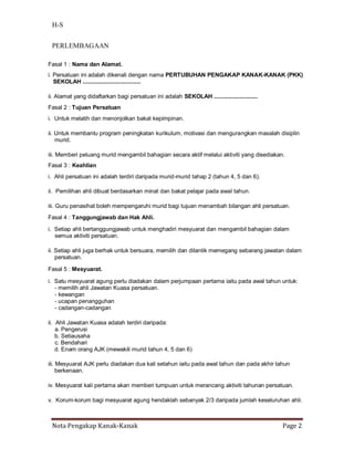 H-S


 PERLEMBAGAAN

Fasal 1 : Nama dan Alamat.
i. Persatuan ini adalah dikenali dengan nama PERTUBUHAN PENGAKAP KANAK-KANAK (PKK)
   SEKOLAH ....................................

ii. Alamat yang didaftarkan bagi persatuan ini adalah SEKOLAH ...........................
Fasal 2 : Tujuan Persatuan
i. Untuk melatih dan menonjolkan bakat kepimpinan.

ii. Untuk membantu program peningkatan kurikulum, motivasi dan mengurangkan masalah disiplin
    murid.

iii. Memberi peluang murid mengambil bahagian secara aktif melalui aktiviti yang disediakan.
Fasal 3 : Keahlian
i. Ahli persatuan ini adalah terdiri daripada murid-murid tahap 2 (tahun 4, 5 dan 6).

ii. Pemilihan ahli dibuat berdasarkan minat dan bakat pelajar pada awal tahun.

iii. Guru penasihat boleh mempengaruhi murid bagi tujuan menambah bilangan ahli persatuan.
Fasal 4 : Tanggungjawab dan Hak Ahli.

i. Setiap ahli bertanggungjawab untuk menghadiri mesyuarat dan mengambil bahagian dalam
   semua aktiviti persatuan.

ii. Setiap ahli juga berhak untuk bersuara, memilih dan dilantik memegang sebarang jawatan dalam
    persatuan.

Fasal 5 : Mesyuarat.

i. Satu mesyuarat agung perlu diadakan dalam perjumpaan pertama iaitu pada awal tahun untuk:
   - memilih ahli Jawatan Kuasa persatuan.
   - kewangan
   - ucapan penangguhan
   - cadangan-cadangan

ii. Ahli Jawatan Kuasa adalah terdiri daripada:
    a. Pengerusi
    b. Setiausaha
    c. Bendahari
    d. Enam orang AJK (mewakili murid tahun 4, 5 dan 6)

iii. Mesyuarat AJK perlu diadakan dua kali setahun iaitu pada awal tahun dan pada akhir tahun
     berkenaan.

iv. Mesyuarat kali pertama akan memberi tumpuan untuk merancang aktiviti tahunan persatuan.

v. Korum-korum bagi mesyuarat agung hendaklah sebanyak 2/3 daripada jumlah keseluruhan ahli.



 Nota Pengakap Kanak-Kanak                                                                  Page 2
 