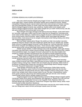H-S

CERITA HUTAN

AKELA

DITERIMA SEBAGAI AHLI KUMPULAN SERIGALA

         Ada suatu adat Kumpulan Serigala yang tinggal di hutan itu. Apabila anak-anak serigala
sudah agak besar, mereka mestilah ditunjukkan kepada semua anggota Kumpulan. Mereka
mengadakan Sidang Kumpulan sebulan sekali pada malam bulan purnama di kawasan berbatu-
batu yang dipanggil Batu Sidang. Di sinilah nasib anak-anak serigala ditentukan, sama ada
diterima sebagai anggota Kumpulan atau sebaliknya. Apabila seekor anak serigala sudah
diterima sebagai anggota Kumpulan, tidak seekor serigala lain pun boleh membunuhnya, dan jika
ada yang membunuh, hukumannya ialah bunuh juga.
         Bapa Serigala menunggu sehingga anak-anaknya termasuk Mowgli, sudah boleh berlari-
lati. Kemudian, pada suatu malam bulan purnama, Bapa dan Ibu Serigala pun membawa anak-
anak meeka ke Batu Sidang itu. Apabila semua anggota Kumpulan sudah berada di situ dengan
anak amsing-masing, Ketua Kumpulan, seekor Serigala Jantan yang gagah lagi bijaksana
bernama Akela, mula menyuruh ibu-ibu serigala menunjukkan anak masing-masing untuk dilihat
oleh anggota-anggota Kumpulan.
         Akhirnya tibalah kepada giliran Mowgli. Dia sedikit pun tidak menunjukkan rasa takut
sebaliknya bergurau dengan anak-anak serigala lain seolah-olah dia pun serigala juga. Apabila
Akela menyuruh anggota-anggota Kumpulan melihat Mowgli dan membuat keputusan, tiba-tiba
Shere Khan mengaum dari belakang batu besar. "Anak manusia milikku. Berikan dia kepadaku
semula kerana anak manusia tidak layak hidup bersama kumpulan Serigala!" katanya.
         Setelah senyap seketika, mulalah beberapa ekor anak serigala yang sidah agak dewasa
menyatkan rasa tidak setuju mereka menerima Mowgli. Mengikut Undang-undang Hutan, apabila
timbul perselisihan begitu, dua anggota Kumpulan yang bukan ibu atau bapa kepada anak
serigala itu mestilah bercakap menyokongnya baru dia diterima menjadi anggota Kumpulan.
         "Siapakah antara anggota Kumpulan yang bersedia menyokong?" tanya Akela, Ketua
Kumpulan. Tidak seekor pun anggota Kumpulan itu bersuara dan Ibu Serigala pun bersedialah
hendak bertempur bermati-matian utnuk mempertahankan Mowgli.
         Seekor binatang lain yang bukan anggota Kumpulan itu tetapi dibenarkan bercakap
dalam Sidang Kumpulan ialah Baloo, seekorberuang tua yang menjadi guru mengajar anak-anak
serigala Undang-undang Hutan. Setelah tidak ada serigala yang lain bercakap, Baloo berdiri di
tempatnya di belakang Batu Sidang dan menyokong supaya Mowgli diterima sebagai anggota
Kumpulan. Dia sendiri berjanji akan mengajar Mowgli.
         Tetapi Mowgli memerlukan lagi satu suara menyokongnya. Ketika Akela meminta
sokongan lagi, Bagheera, seekor Harimau Kumbang yang tangkas tetapi baik hati, tiba-tiba
bercakap. Walaupun dia tidak berhak bersuara, tetapi mengikut Undang-undang Hutan, nyawa
seekor anak serigala boleh ditebus dengan seekor buruan. Dia akan menghadiahkan seekor
lembu jantan yang baru dibunuhnya dan disembunyikan tidak jauh dari situ untuk menebus
nyawa Mowgli supaya diterima sebagai anggota Kumpulan.
         Anggota-anggota Kumpulan segera bersetuju menerima Mowgli sebagai anggota apabila
mendengar hadiah lembu jantan yang ditawarkan oleh Bagheera itu. Mereka turun dari bukit dan
pergi beramai-ramai mendapatkan buruan itu dan tinggallah Akela, Bagheera, Baloo dan
keluarga Mowgli saja di Batu Sidang itu. Shere Khan mengaum lagi sekuat hatinya, terlalu marah
kerana budak itu tidak diserahkan kepadanya.
        Tetapi Akela berkata keputusan itu amat baik kerana manusia dan anak mereka memang
baik dan Mowgli akan dapat memberi pertolongan kepada suatu hari kelak.




Nota Pengakap Kanak-Kanak                                                              Page 8
 