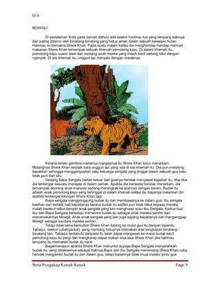 H-S

MOWGLI

        Di pedalaman India pada zaman dahulu ada seekor harimau tua yang tempang kakinya
dan paling dibenci oleh binatang-binatang yang hidup aman dalam sebuah kawasan hutan.
Harimau ini bernama Shere Khan. Pada suatu malam ketika dia menghendap-hendap mencari
makanan Shere Khan ternampak sebuah khemah pemotong kayu. Di dalam khemah itu,
pemotong kayu suami isteri dan seorang anak meeka yang masih kecil sedang tidur dengan
nyenyak. Di sisi khemah itu, unggun api menyala dengan maraknya.




         Kerana terlalu gembira menemui mangsanya itu Shere Khan terus menerkam.
Malangnya Shere Khan terpijak bara unggun api yang ada di sisi khemah itu. Dia pun melolong
kesakitan sehingga menggemparkan satu keluarga serigala yang tinggal dalam sebuah gua batu
tidak jauh dari situ.
         Sedang Bapa Serigala berlari keluar dari guanya hendak menyiasat kejadian itu, tiba-tiba
dia terdengar sesuatu merayap di dalam semak. Apabila dia bersedia hendak menerkam, dia
ternampak seorang anak manusia sedang merangkak ke arahnya dengan berani. Budak itu
adalah anak pemotong kayu yang tertinggal di dalam khemah ketika ibu bapanya melarikan diri
apabila terdengar lolongan Shere Khan tadi.
         Bapa serigala menggonggong budak itu dan membawanya ke dalam gua. Ibu serigala
kasihan dan tertarik hati kepadanya kerana budak itu sedikit pun tidak takut kepada mereka
malah berebut-rebut dengan anak serigala yang lain menghisap susu Ibu Serigala. Kedua-dua
Ibu dan Bapa Serigala bersetuju menerima budak itu sebagai anak mereka sendiri dan
menamakannya Mowgli. Anak-anak serigala yang lain juga sayang kepadanya dan menganggap
Mowgli sebagai saudara mereka sendiri.
         Tetapi tidak lama kemudian Shere Khan datang ke mulut gua itu dengan dipandu
Tabaqui, seekor rubah(jackal), yang memang hidupnya memakan sisa tangkapan binatang-
binatang lain. Tabaqui terdahulu daripada itu telah dapat mengesan ke mana budak kecil
pemotong kayu itu pergi dan mengharap dapat makan sisa-sisa Shere Khan jika harimau
tempang itu memakan budak itu nanti.
         Bagaimanapun apabila Shere Khan menuntut supaya Bapa Serigala menyerahkan
budak itu, yang didakwanya sebagai haknya,Bapa dan Ibu Serigala menentang.Shere Khan cuba
hendak mengambil budak itu dari dalam gua, tetapi badannya tidak muat melalui pintu gua.

Nota Pengakap Kanak-Kanak                                                                Page 9
 