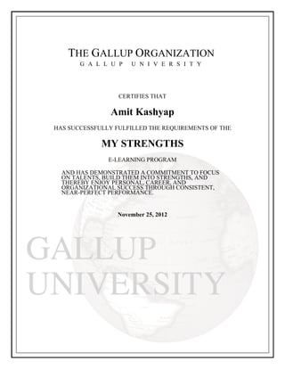 THE GALLUP ORGANIZATION
G A L L U P U N I V E R S I T Y
CERTIFIES THAT
Amit Kashyap
HAS SUCCESSFULLY FULFILLED THE REQUIREMENTS OF THE
MY STRENGTHS
E-LEARNING PROGRAM
AND HAS DEMONSTRATED A COMMITMENT TO FOCUS
ON TALENTS, BUILD THEM INTO STRENGTHS, AND
THEREBY ENJOY PERSONAL, CAREER, AND
ORGANIZATIONAL SUCCESS THROUGH CONSISTENT,
NEAR-PERFECT PERFORMANCE.
November 25, 2012
 