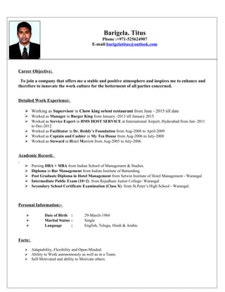 Barigela. Titus
Phone :+971-525624907
E-mail:barigelatitus@outlook.com
Career Objective:
To join a company that offers me a stable and positive atmosphere and inspires me to enhance and
therefore to innovate the work culture for the betterment of all parties concerned.
Detailed Work Experience:
 Working as Supervisor in Chow king orient restaurant from June - 2015 till date
 Worked as Manager in Burger King from January -2013 till January 2015
 Worked as Service Expert in HMS HOST SERVICE at International Airport, Hyderabad from Jan- 2011
to Dec-2012
 Worked as Facilitator in Dr. Reddy’s Foundation from Aug-2008 to April-2009
 Worked as Captain and Cashier in My Tea House from Aug-2006 to July-2008
 Worked as Steward in Hotel Marriott from Aug-2005 to July-2006
Academic Record:
 Pursing DBA + MBA from Indian School of Management & Studies.
 Diploma in Bar Management from Indian Institute of Bartending.
 Post Graduate Diploma in Hotel Management from Setwin Institute of Hotel Management - Warangal
 Intermediate Public Exam (10+2) from Rajadhani Junior College- Warangal
 Secondary School Certificate Examination (Class X) from St.Peter’s High School - Warangal.
Personal Information:-
 Date of Birth : 29-March-1984
 Marital Status : Single
 Language : English, Telugu, Hindi & Arabic
Forte:
 Adaptability, Flexibility and Open-Minded.
 Ability to Work autonomously as well as in a Team.
 Self-Motivated and ability to Motivate others.
 
