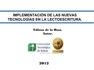 IMPLEMENTACIÓN DE LAS NUEVAS
TECNOLOGÍAS EN LA LECTOESCRITURA.

           Edison de la Ossa.
                Autor.




              2012
 