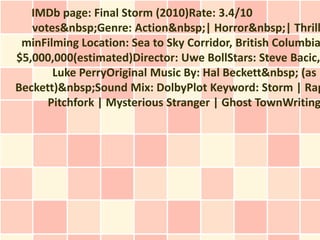 IMDb page: Final Storm (2010)Rate: 3.4/10
   votes&nbsp;Genre: Action&nbsp;| Horror&nbsp;| Thrill
 minFilming Location: Sea to Sky Corridor, British Columbia
$5,000,000(estimated)Director: Uwe BollStars: Steve Bacic,
       Luke PerryOriginal Music By: Hal Beckett&nbsp; (as H
Beckett)&nbsp;Sound Mix: DolbyPlot Keyword: Storm | Rap
      Pitchfork | Mysterious Stranger | Ghost TownWriting
 
