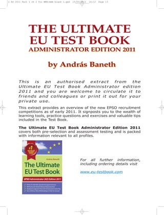 2 AD 2011 Part 1 ch 2 for WEB:AAA blank 1.qxd   15/03/2011   16:12   Page 13




              THE ULTIMATE
              EU TEST BOOK
              ADMINISTRATOR EDITION 2011

                             by András Baneth

       This  is  an  authorised   extract   from   the
       Ultimate EU Test Book Administrator edition
       2011 and you are welcome to circulate it to
       friends and colleagues or print it out for your
       private use.
       This extract provides an overview of the new EPSO recruitment
       competitions as of early 2011. It signposts you to the wealth of
       learning tools, practice questions and exercises and valuable tips
       included in the Test Book.

       The Ultimate EU Test Book Administrator Edition 2011
       covers both pre-selection and assessment testing and is packed
       with information relevant to all profiles.




                                                     For all further information,
                                                     including ordering details visit

                                                     www.eu-testbook.com
 