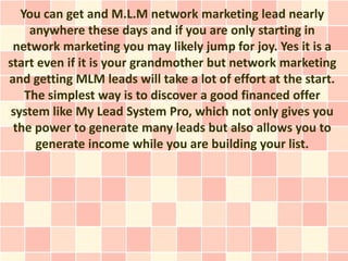 You can get and M.L.M network marketing lead nearly
     anywhere these days and if you are only starting in
 network marketing you may likely jump for joy. Yes it is a
start even if it is your grandmother but network marketing
and getting MLM leads will take a lot of effort at the start.
    The simplest way is to discover a good financed offer
 system like My Lead System Pro, which not only gives you
 the power to generate many leads but also allows you to
      generate income while you are building your list.
 