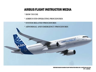 AIRBUSFLIGHT INSTRUCTOR MEDIA
PREPARED BASED ONAIRBUSFLIGHT INSTRUCTOR MEDIA REV 13 DATED 08 AUG 2016
CPT. C.SANCAK
* AIRBUS STD OPERATING PROCEDURES
* SYSTEM RELATED PROCEDURES
* ABNORMAL AND EMERGENCY PROCEDURES
* HOW TO USE
 