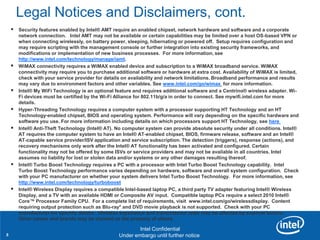 Legal Notices and Disclaimers, cont.
       Security features enabled by Intel® AMT require an enabled chipset, network hardware and software and a corporate
        network connection. Intel AMT may not be available or certain capabilities may be limited over a host OS-based VPN or
        when connecting wirelessly, on battery power, sleeping, hibernating or powered off. Setup requires configuration and
        may require scripting with the management console or further integration into existing security frameworks, and
        modifications or implementation of new business processes. For more information, see
        http://www.intel.com/technology/manage/iamt.
       WiMAX connectivity requires a WiMAX enabled device and subscription to a WiMAX broadband service. WiMAX
        connectivity may require you to purchase additional software or hardware at extra cost. Availability of WiMAX is limited,
        check with your service provider for details on availability and network limitations. Broadband performance and results
        may vary due to environment factors and other variables. See www.intel.com/go/wimax for more information.
       Intel® My WiFi Technology is an optional feature and requires additional software and a Centrino® wireless adapter. Wi-
        Fi devices must be certified by the Wi-Fi Alliance for 802.11b/g/a in order to connect. See mywifi.intel.com for more
        details.
       Hyper-Threading Technology requires a computer system with a processor supporting HT Technology and an HT
        Technology-enabled chipset, BIOS and operating system. Performance will vary depending on the specific hardware and
        software you use. For more information including details on which processors support HT Technology, see here
       Intel® Anti-Theft Technology (Intel® AT). No computer system can provide absolute security under all conditions. Intel®
        AT requires the computer system to have an Intel® AT-enabled chipset, BIOS, firmware release, software and an Intel®
        AT-capable service provider/ISV application and service subscription. The detection (triggers), response (actions), and
        recovery mechanisms only work after the Intel® AT functionality has been activated and configured. Certain
        functionality may not be offered by some ISVs or service providers and may not be available in all countries. Intel
        assumes no liability for lost or stolen data and/or systems or any other damages resulting thereof.
       Intel® Turbo Boost Technology requires a PC with a processor with Intel Turbo Boost Technology capability. Intel
        Turbo Boost Technology performance varies depending on hardware, software and overall system configuration. Check
        with your PC manufacturer on whether your system delivers Intel Turbo Boost Technology. For more information, see
        http://www.intel.com/technology/turboboost
       Intel® Wireless Display requires a compatible Intel-based laptop PC, a third party TV adapter featuring Intel® Wireless
        Display, and a TV with an available HDMI or Composite AV input. Compatible laptop PCs require a select 2010 Intel®
        Core™ Processor Family CPU. For a complete list of requirements, visit www.intel.com/go/wirelessdisplay. Content
        requiring output protection such as Blu-ray* and DVD movie playback is not supported. Check with your PC
        manufacturer for specific details. Wireless experience and transmission rates may be affected by external factors.
        Other names-and brands may be claimed as the property of others.
         Revision 01

                                                            Intel Confidential
3                                        Product Positioning – Not End-User Messaging
                                                 Under embargo until further notice
 