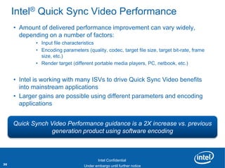 Intel® Quick Sync Video Performance
     • Amount of delivered performance improvement can vary widely,
       depending on a number of factors:
               • Input file characteristics
               • Encoding parameters (quality, codec, target file size, target bit-rate, frame
                 size, etc.)
               • Render target (different portable media players, PC, netbook, etc.)


     • Intel is working with many ISVs to drive Quick Sync Video benefits
       into mainstream applications
     • Larger gains are possible using different parameters and encoding
       applications


     Quick Synch Video Performance guidance is a 2X increase vs. previous
                 generation product using software encoding


     Revision - 01

                                            Intel Confidential
30                           Product Positioning – Not End-User Messaging
                                     Under embargo until further notice
 