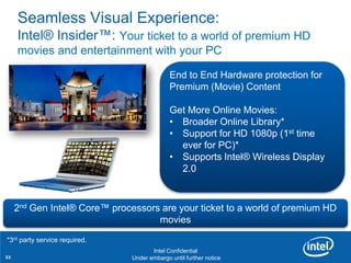 Seamless Visual Experience:
     Intel® Insider™: Your ticket to a world of premium HD
     movies and entertainment with your PC

                                             End to End Hardware protection for
                                             Premium (Movie) Content

                                             Get More Online Movies:
                                             • Broader Online Library*
                                             • Support for HD 1080p (1st time
                                               ever for PC)*
                                             • Supports Intel® Wireless Display
                                               2.0



     2nd Gen Intel® Core™ processors are your ticket to a world of premium HD
                                    movies
*3rd party service01
      Revision - required.

                                      Intel Confidential
32                             Under embargo until further notice
 