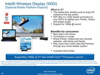 Intel® Wireless Display (WiDi)
       (Optional Mobile Platform Feature)
                                                                                                What is it?
                                                                                                •   The hassle-free, wireless way to enjoy PC
                                                                                                    content on the big screen.
                                                                                                •   WiFi 802.11-n High Speed connection to
                                                                                                    your HDTV to display your Photos, Videos
                                     Image                                                          and stream Audio
                                                                                                •   Support for 1080p @ launch


                                                                                                Benefits for consumers
                                                                                                •   Best seat in the house
                                                                                                •   Connection is a snap
                                                                                                •   Share Photos, Videos and your favorite
                                                                                                    websites with family and friends
                                                                                                •   Play music from online sites like Pandora
                                                                                                    through your home theater system.

                                                                                                •   Available World Wide

                          Supporting 1080p at 2nd Gen Intel® Core™ Processor Launch…
Requires a compatible Intel based laptop PC, a TV adapter featuring Intel® Wireless Display, and a TV with an available HDMI or Composite AV input. Compatible laptop PCs require a select
Intel® Core™ processor family CPU. For a complete list of requirements, visit www.intel.com/go/wirelessdisplay. Content requiring output protection such as Blu-ray* and DVD movie playback
is not supported. Check with your PC manufacturer for specific details.

         Revision - 01

                                                                                  Intel Confidential
36                                                     Product Positioning – Not End-User Messaging
                                                               Under embargo until further notice
 