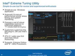 Intel® Extreme Tuning Utility
     Simple-to-use tool for novice and experienced enthusiasts
        Simple-to-use Windows
         application
        Automatic & manual
         performance tuning, stress
         testing and system
         monitoring
        Exposes a set of robust
         capabilities common in
         enthusiast platforms
           Includes Intel® HD Graphics
        Customers customize this
         SW plug-in, OR use Intel‟s
         GUI
        XTU 2.1 adds new GUI
         and more robust
         Autotuning
        Supports: Extreme Edition
         and “K” –SKU Processors.


         Revision - 01

                                                Intel Confidential
39                               Product Positioning – Not End-User Messaging
                                         Under embargo until further notice
 