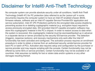 Disclaimer for Intel® Anti-Theft Technology
 No computer system can provide absolute security under all conditions. Intel® Anti-Theft
 Technology (Intel® AT) for PC protection (also referred to as the „poison pill‟ in some
 documents) requires the computer system to have an Intel AT-enabled chipset, BIOS,
 firmware release, software and an Intel AT-capable Service Provider/ISV application and
 service subscription. Intel AT (PC Protection) performs the encrypted data access disable by
 preventing access to or deleting cryptographic material (e.g. encryption keys) required to
 access previously encrypted data. ISV-provided Intel-AT-capable encryption software may
 store this cryptographic material in the PC‟s chipset. In order to restore access to data when
 the system is recovered, this cryptographic material must be escrowed/backed up in advance
 in a separate device or server provided by the security ISV/service provider. The detection
 (triggers), response (actions), and recovery mechanisms only work after the Intel AT
 functionality has been activated and configured. The activation process requires an enrollment
 procedure in order to obtain a license from an authorized security vendor/service provider for
 each PC or batch of PCs. Activation also requires setup and configuration by the purchaser or
 service provider and may require scripting with the console. Certain functionality may not be
 offered by some ISVs or service providers. Certain functionality may not be available in all
 countries. Intel assumes no liability for lost or stolen data and/or systems or any other
 damages resulting thereof.


  Revision - 01

                                        Intel Confidential
                                 Under embargo until further notice
 