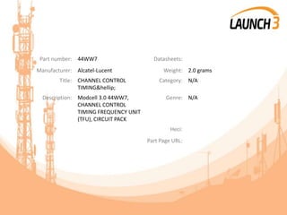 Part number: 44WW7 Datasheets:
Manufacturer: Alcatel-Lucent Weight: 2.0 grams
Title: CHANNEL CONTROL
TIMING&hellip;
Category: N/A
Description: Modcell 3.0 44WW7,
CHANNEL CONTROL
TIMING FREQUENCY UNIT
(TFU), CIRCUIT PACK
Genre: N/A
Heci:
Part Page URL:
 