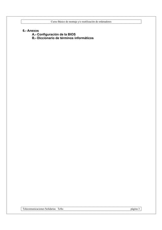 Curso Básico de montaje y/o reutilización de ordenadores


6.- Anexos
      A.- Configuración de la BIOS
      B.- Diccionario de términos informáticos




Telecomunicaciones Solidarias TeSo                                                página 3
 