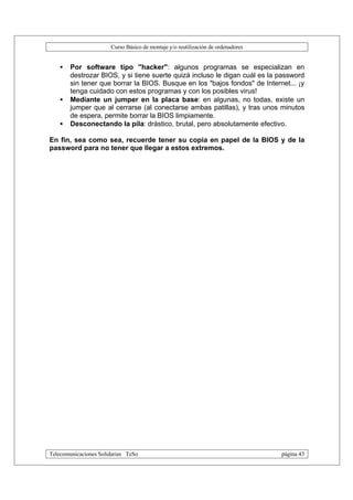 Curso Básico de montaje y/o reutilización de ordenadores


   •   Por software tipo "hacker": algunos programas se especializan en
       destrozar BIOS, y si tiene suerte quizá incluso le digan cuál es la password
       sin tener que borrar la BIOS. Busque en los "bajos fondos" de Internet... ¡y
       tenga cuidado con estos programas y con los posibles virus!
   •   Mediante un jumper en la placa base: en algunas, no todas, existe un
       jumper que al cerrarse (al conectarse ambas patillas), y tras unos minutos
       de espera, permite borrar la BIOS limpiamente.
   •   Desconectando la pila: drástico, brutal, pero absolutamente efectivo.

En fin, sea como sea, recuerde tener su copia en papel de la BIOS y de la
password para no tener que llegar a estos extremos.




Telecomunicaciones Solidarias TeSo                                                página 43
 