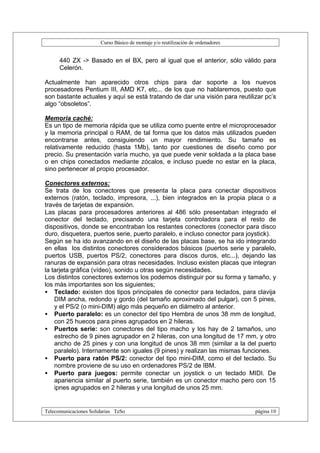 Curso Básico de montaje y/o reutilización de ordenadores


      440 ZX -> Basado en el BX, pero al igual que el anterior, sólo válido para
      Celerón.

Actualmente han aparecido otros chips para dar soporte a los nuevos
procesadores Pentium III, AMD K7, etc... de los que no hablaremos, puesto que
son bastante actuales y aquí se está tratando de dar una visión para reutilizar pc’s
algo “obsoletos”.

Memoria caché:
Es un tipo de memoria rápida que se utiliza como puente entre el microprocesador
y la memoria principal o RAM, de tal forma que los datos más utilizados pueden
encontrarse antes, consiguiendo un mayor rendimiento. Su tamaño es
relativamente reducido (hasta 1Mb), tanto por cuestiones de diseño como por
precio. Su presentación varía mucho, ya que puede venir soldada a la placa base
o en chips conectados mediante zócalos, e incluso puede no estar en la placa,
sino pertenecer al propio procesador.

Conectores externos:
Se trata de los conectores que presenta la placa para conectar dispositivos
externos (ratón, teclado, impresora, ...), bien integrados en la propia placa o a
través de tarjetas de expansión.
Las placas para procesadores anteriores al 486 sólo presentaban integrado el
conector del teclado, precisando una tarjeta controladora para el resto de
dispositivos, donde se encontraban los restantes conectores (conector para disco
duro, disquetera, puertos serie, puerto paralelo, e incluso conector para joystick).
Según se ha ido avanzando en el diseño de las placas base, se ha ido integrando
en ellas los distintos conectores considerados básicos (puertos serie y paralelo,
puertos USB, puertos PS/2, conectores para discos duros, etc...), dejando las
ranuras de expansión para otras necesidades. Incluso existen placas que integran
la tarjeta gráfica (vídeo), sonido u otras según necesidades.
Los distintos conectores externos los podemos distinguir por su forma y tamaño, y
los más importantes son los siguientes;
• Teclado: existen dos tipos principales de conector para teclados, para clavija
    DIM ancha, redondo y gordo (del tamaño aproximado del pulgar), con 5 pines,
    y el PS/2 (o mini-DIM) algo más pequeño en diámetro al anterior.
• Puerto paralelo: es un conector del tipo Hembra de unos 38 mm de longitud,
    con 25 huecos para pines agrupados en 2 hileras.
• Puertos serie: son conectores del tipo macho y los hay de 2 tamaños, uno
    estrecho de 9 pines agrupador en 2 hileras, con una longitud de 17 mm, y otro
    ancho de 25 pines y con una longitud de unos 38 mm (similar a la del puerto
    paralelo). Internamente son iguales (9 pines) y realizan las mismas funciones.
• Puerto para ratón PS/2: conector del tipo mini-DIM, como el del teclado. Su
    nombre proviene de su uso en ordenadores PS/2 de IBM.
• Puerto para juegos: permite conectar un joystick o un teclado MIDI. De
    apariencia similar al puerto serie, también es un conector macho pero con 15
    ipnes agrupados en 2 hileras y una longitud de unos 25 mm.


Telecomunicaciones Solidarias TeSo                                                página 10
 