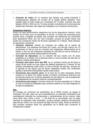 Curso Básico de montaje y/o reutilización de ordenadores


•   Conector de vídeo: Es un conector tipo hembra que puede presentar 2
    configuraciones distintas (en función de la tarjeta gráfica utilizada). Para
    tarjetas CGA y/o EGA viejas son conectores de 14 pines, mientras que para
    tarjetas SVGA y XGA son de 15 pines (existen conectores de 9 pines para las
    tarjetas tipo Hercules más viejas que trabajaban con monitores monocromo).

Conectores internos:
Dentro de esta denominación integramos los de los dispositivos internos, como
pueden ser el disco duro, la disquetera, el cd-rom, e incluso los conectores para
puertos serie y paralelo de placas más actuales. No trataremos los conectores
para dispositivos SCSI, por ser más inusuales, aunque se puede indicar que
suelen ser conectores macho de 50 pines repartidos en 2 hileras. Cabe destacar
los siguientes conectores:
• Conector eléctrico: Donde se conectan los cables de la fuente de
    alimentación, Los podemos encontrar de 2 tipos, uno del tipo macho con 12
    conexiones en fila al cual se conectan dos enganches diferenciados de la
    fuente, y otro con 20 conectores repartidos en dos filas al cual se conecta un
    único enganche también diferenciado de la fuente.
• Conector de disquetera: es un conector del tipo macho con 34 pines
    repartidos en 2 hileras. Por lo general existe un único conector de este tipo en
    la placa o tarjeta controladora.
• Conector para disco duro tipo IDE: es un conector macho de 40 pines (a
    veces 39 por existir uno que carece de utilidad) repartidos en 2 hileras. En las
    tarjetas controladoras suele existir un único conector de este tipo, aunque por
    lo general en las placas que los llevan integrados existen dos conectores
    iguales y fácilmente distinguibles (suelen estar juntos).
• Conectores para puertos serie: en el caso de no estar integrados dichos
    puertos en la placa con salida directa al exterior (conectores externos) son
    conectores macho con 10 pines repartidos en dos hileras al cual se enganchan
    los adaptadores de conexión externos correspondientes.
• Conectores para juegos: Conector macho de 16 pines repartidos en 2 hileras
    al cual se conecta el adaptador para conexión externa (si no está integrado en
    la placa el adaptador).

Pila:
Se encarga de conservar los parámetros de la BIOS cuando se apaga el
ordenador. Sin ella, cada vez que encendiésemos el ordenador tendríamos que
reconfigurarlo (indicarle los componentes y características de los mismos, tales
como disco duro, fecha y hora, …). Se trata de un acumulador que se carga
mientras el ordenador está encendido, aunque también podemos encontrarnos
pilas del tipo ‘botón’ con una duración de algo más de 5 años. Antes de cambiar la
pila conviene anotarse todos los parámetros de la BIOS para conservar la
configuración original.




Telecomunicaciones Solidarias TeSo                                                página 11
 