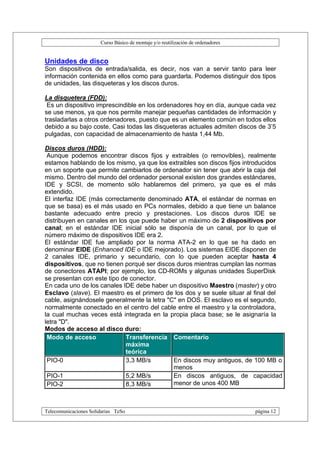 Curso Básico de montaje y/o reutilización de ordenadores


Unidades de disco
Son dispositivos de entrada/salida, es decir, nos van a servir tanto para leer
información contenida en ellos como para guardarla. Podemos distinguir dos tipos
de unidades, las disqueteras y los discos duros.

La disquetera (FDD):
 Es un dispositivo imprescindible en los ordenadores hoy en día, aunque cada vez
se use menos, ya que nos permite manejar pequeñas cantidades de información y
trasladarlas a otros ordenadores, puesto que es un elemento común en todos ellos
debido a su bajo coste. Casi todas las disqueteras actuales admiten discos de 3’5
pulgadas, con capacidad de almacenamiento de hasta 1,44 Mb.

Discos duros (HDD):
 Aunque podemos encontrar discos fijos y extraibles (o removibles), realmente
estamos hablando de los mismo, ya que los extraibles son discos fijos introducidos
en un soporte que permite cambiarlos de ordenador sin tener que abrir la caja del
mismo. Dentro del mundo del ordenador personal existen dos grandes estándares,
IDE y SCSI, de momento sólo hablaremos del primero, ya que es el más
extendido.
El interfaz IDE (más correctamente denominado ATA, el estándar de normas en
que se basa) es el más usado en PCs normales, debido a que tiene un balance
bastante adecuado entre precio y prestaciones. Los discos duros IDE se
distribuyen en canales en los que puede haber un máximo de 2 dispositivos por
canal; en el estándar IDE inicial sólo se disponía de un canal, por lo que el
número máximo de dispositivos IDE era 2.
El estándar IDE fue ampliado por la norma ATA-2 en lo que se ha dado en
denominar EIDE (Enhanced IDE o IDE mejorado). Los sistemas EIDE disponen de
2 canales IDE, primario y secundario, con lo que pueden aceptar hasta 4
dispositivos, que no tienen porqué ser discos duros mientras cumplan las normas
de conectores ATAPI; por ejemplo, los CD-ROMs y algunas unidades SuperDisk
se presentan con este tipo de conector.
En cada uno de los canales IDE debe haber un dispositivo Maestro (master) y otro
Esclavo (slave). El maestro es el primero de los dos y se suele situar al final del
cable, asignándosele generalmente la letra "C" en DOS. El esclavo es el segundo,
normalmente conectado en el centro del cable entre el maestro y la controladora,
la cual muchas veces está integrada en la propia placa base; se le asignaría la
letra "D".
Modos de acceso al disco duro:
 Modo de acceso              Transferencia Comentario
                             máxima
                             teórica
 PIO-0                       3,3 MB/s        En discos muy antiguos, de 100 MB o
                                             menos
 PIO-1                       5,2 MB/s        En discos antiguos, de capacidad
 PIO-2                       8,3 MB/s        menor de unos 400 MB



Telecomunicaciones Solidarias TeSo                                                página 12
 