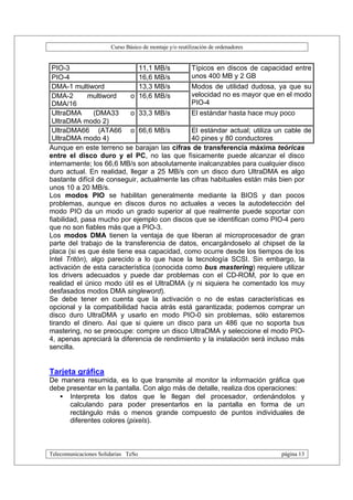 Curso Básico de montaje y/o reutilización de ordenadores


 PIO-3                        11,1 MB/s        Típicos en discos de capacidad entre
 PIO-4                        16,6 MB/s        unos 400 MB y 2 GB
 DMA-1 multiword              13,3 MB/s        Modos de utilidad dudosa, ya que su
 DMA-2        multiword    o 16,6 MB/s         velocidad no es mayor que en el modo
 DMA/16                                        PIO-4
 UltraDMA       (DMA33     o 33,3 MB/s         El estándar hasta hace muy poco
 UltraDMA modo 2)
 UltraDMA66 (ATA66 o 66,6 MB/s                 El estándar actual; utiliza un cable de
 UltraDMA modo 4)                              40 pines y 80 conductores
Aunque en este terreno se barajan las cifras de transferencia máxima teóricas
entre el disco duro y el PC, no las que físicamente puede alcanzar el disco
internamente; los 66,6 MB/s son absolutamente inalcanzables para cualquier disco
duro actual. En realidad, llegar a 25 MB/s con un disco duro UltraDMA es algo
bastante difícil de conseguir, actualmente las cifras habituales están más bien por
unos 10 a 20 MB/s.
Los modos PIO se habilitan generalmente mediante la BIOS y dan pocos
problemas, aunque en discos duros no actuales a veces la autodetección del
modo PIO da un modo un grado superior al que realmente puede soportar con
fiabilidad, pasa mucho por ejemplo con discos que se identifican como PIO-4 pero
que no son fiables más que a PIO-3.
Los modos DMA tienen la ventaja de que liberan al microprocesador de gran
parte del trabajo de la transferencia de datos, encargándoselo al chipset de la
placa (si es que éste tiene esa capacidad, como ocurre desde los tiempos de los
Intel Tritón), algo parecido a lo que hace la tecnología SCSI. Sin embargo, la
activación de esta característica (conocida como bus mastering) requiere utilizar
los drivers adecuados y puede dar problemas con el CD-ROM, por lo que en
realidad el único modo útil es el UltraDMA (y ni siquiera he comentado los muy
desfasados modos DMA singleword).
Se debe tener en cuenta que la activación o no de estas características es
opcional y la compatibilidad hacia atrás está garantizada; podemos comprar un
disco duro UltraDMA y usarlo en modo PIO-0 sin problemas, sólo estaremos
tirando el dinero. Así que si quiere un disco para un 486 que no soporta bus
mastering, no se preocupe: compre un disco UltraDMA y seleccione el modo PIO-
4, apenas apreciará la diferencia de rendimiento y la instalación será incluso más
sencilla.


Tarjeta gráfica
De manera resumida, es lo que transmite al monitor la información gráfica que
debe presentar en la pantalla. Con algo más de detalle, realiza dos operaciones:
   • Interpreta los datos que le llegan del procesador, ordenándolos y
      calculando para poder presentarlos en la pantalla en forma de un
      rectángulo más o menos grande compuesto de puntos individuales de
      diferentes colores (pixels).



Telecomunicaciones Solidarias TeSo                                                página 13
 