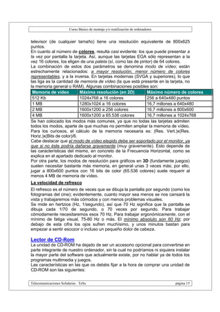 Curso Básico de montaje y/o reutilización de ordenadores


televisor (de cualquier tamaño) tiene una resolución equivalente de 800x625
puntos.
En cuanto al número de colores, resulta casi evidente: los que puede presentar a
la vez por pantalla la tarjeta. Así, aunque las tarjetas EGA sólo representan a la
vez 16 colores, los eligen de una paleta (sí, como las de pintor) de 64 colores.
La combinación de estos dos parámetros se denomina modo de vídeo; están
estrechamente relacionados: a mayor resolución, menor número de colores
representables, y a la inversa. En tarjetas modernas (SVGA y superiores), lo que
las liga es la cantidad de memoria de vídeo (la que está presente en la tarjeta, no
la memoria general o RAM). Algunas combinaciones posibles son:
 Memoria de vídeo          Máxima resolución (en 2D)          Máximo número de colores
 512 Kb                    1024x768 a 16 colores              256 a 640x480 puntos
 1 MB                      1280x1024 a 16 colores             16,7 millones a 640x480
 2 MB                      1600x1200 a 256 colores            16,7 millones a 800x600
 4 MB                      1600x1200 a 65.536 colores         16,7 millones a 1024x768
Se han colocado los modos más comunes, ya que no todas las tarjetas admiten
todos los modos, aparte de que muchas no permiten ampliar la memoria de vídeo.
Para los curiosos, el cálculo de la memoria necesaria es: (Res. Vert.)x(Res.
Horiz.)x(Bits de color)/8.
Cabe destacar que el modo de vídeo elegido debe ser soportado por el monitor, ya
que si no éste podría dañarse gravemente (muy gravemente). Esto depende de
las características del mismo, en concreto de la Frecuencia Horizontal, como se
explica en el apartado dedicado al monitor.
Por otra parte, los modos de resolución para gráficos en 3D (fundamente juegos)
suelen necesitar bastante más memoria, en general unas 3 veces más; por ello,
jugar a 800x600 puntos con 16 bits de color (65.536 colores) suele requerir al
menos 4 MB de memoria de vídeo.
La velocidad de refresco
El refresco es el número de veces que se dibuja la pantalla por segundo (como los
fotogramas del cine); evidentemente, cuanto mayor sea menos se nos cansará la
vista y trabajaremos más cómodos y con menos problemas visuales.
Se mide en hertzios (Hz, 1/segundo), así que 70 Hz significa que la pantalla se
dibuja cada 1/70 de segundo, o 70 veces por segundo. Para trabajar
cómodamente necesitaremos esos 70 Hz. Para trabajar ergonómicamente, con el
mínimo de fatiga visual, 75-80 Hz o más. El mínimo absoluto son 60 Hz; por
debajo de esta cifra los ojos sufren muchísimo, y unos minutos bastan para
empezar a sentir escozor o incluso un pequeño dolor de cabeza.

Lector de CD-Rom
La unidad de CD-ROM ha dejado de ser un accesorio opcional para convertirse en
parte integrante de nuestro ordenador, sin la cual no podríamos ni siquiera instalar
la mayor parte del software que actualmente existe, por no hablar ya de todos los
programas multimedia y juegos.
Las características en las que os debéis fijar a la hora de comprar una unidad de
CD-ROM son las siguientes:


Telecomunicaciones Solidarias TeSo                                                página 15
 