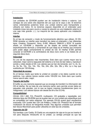 Curso Básico de montaje y/o reutilización de ordenadores


Instalación
Las unidades de CD-ROM pueden ser de instalación interna o externa. Las
ventajas de una sobre otra depende del uso que se le vaya a dar. Si tenemos
varios ordenadores podemos tener una unidad externa para transportarla y
utilizarla con todos. Si no tenemos espacio disponible en el ordenador para
instalarla (cosa rara pero ocurre a veces) la solución es una instalación externa (o
una caja más grande ;-) ). La mayoría de los casos aplicarán una instalación
interna.
Interfaz
Es el tipo de conexión y modo de funcionamiento eléctrico que utilizan. El CD-
ROM necesita un interfaz para transferir los datos al ordenador y hay diferentes
tipos: Creative, Panasonic, Sony, E-IDE, Mitsumi, DMA/33 y SCSI. Si queréis
añadir un CD-ROM y disponéis ya de tarjeta de sonido consultad las
especificaciones técnicas y comprobad de qué clase es el interfaz que incorpora
para poder elegir correctamente la unidad de CD. El interfaz E-IDE permite
conectar el CD-ROM a la controladora de disco duro como si se tratara de un
segundo disco duro.
Velocidad
Es uno de los aspectos más importantes. Está claro que cuanta mayor sea la
velocidad, mejor será la respuesta del sistema a la hora de leer datos y reproducir
sonido y vídeo desde el CD. Los valores que se han ido tomando, son 1x, 2x, 3x,
4x, 6x, 8x, 10x, 12x, 14x, 16x, 18x, 24x, 28x, 32x, 36x y 40x. La x hay que
sustituirla por 150 Kb/seg.
Velocidad de acceso
Es el tiempo medio que tarda la unidad en acceder a los datos cuando se los
pedimos. Los valores típicos oscilan entre 100-250 ms. Está claro que cuanto
menor sea el valor, mejor.
Tamaño del buffer
El buffer es una memoria especial que se encarga de transferir la información del
CD al interfaz. No se trata de una memoria caché, pero permite enviar datos en
paquetes más grandes, con lo que se logran mayores transferencias (pero no
milagrosas). Los valores típicos van desde los 64 a los 512 Kb.
Compatibilidad
CD-XA, CD-1 (M2, F2), PhotoCD, multisesión, CD grabable y regrabable, son
distintos tipos de CD-ROM que se pueden leer en una unidad que especifique qué
es compatible con estos sistemas. Por ejemplo CD-XA quiere decir arquitectura
avanzada; CD-I puede leer CD-I de Phillips y Video CD. PhotoCD lee el formato
multisesión de discos de fotografías Kodak. Hay algunas unidades que permiten
leer discos Macintosh para poder utilizarlas en este tipo de unidades.
Inserción de CD
Por bandeja y por Caddy. El Caddy es una especie de caja en la que se inserta el
CD para después introducirlo en la unidad. La ventaja principal es que las


Telecomunicaciones Solidarias TeSo                                                página 16
 
