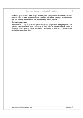 Curso Básico de montaje y/o reutilización de ordenadores


unidades que utilizan Caddy cogen menos polvo y se pueden colocar en posición
vertical, cosa que es imposible hacer con una unidad de bandeja. Estas últimas
son con las que posiblemente nos encontremos en las tiendas.
Controladora propia
Hay algunos CD-ROM que incluyen controladora propia bien sea porque no se
ajustan a los interfaces más utilizados, o bien porque utilizan interfaz E-IDE y
tenemos cuatro discos duros instalados, no siendo posible su conexión a la
controladora de disco duro.




Telecomunicaciones Solidarias TeSo                                                página 17
 