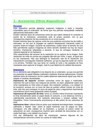 Curso Básico de montaje y/o reutilización de ordenadores




3.- Accesorios (Otros dispositivos)
Escaner
Este dispositivo permite digitalizar (capturar) imágenes o texto y hacerlas
entendibles para el ordenador, de forma que nos permita manipularlas mediante
aplicaciones dedicadas a ello.
Existen distintos tipos de conexiones entre las que caben destacar la conexión al
puerto de la impresora, conectando esta al propio escaner, con lo que
conseguimos disponer de dos accesorios en un único puerto.
Existen distintos tipos de captura, entre los que podemos encontrar los de rodillo o
manuales, en los que la imgagen se captura desplazando (haciendo rodar) el
escaner sobre la imagen. Escaner de sobremesa, suelen tener el tamaño de una
folio permitiendo captura imágenes de dicho tamaño (también los hay de mayor
tamaño). Impresoras adaptadas a escaner, lo que se consigue mediante un
cabezal especial en la impresora.
Otra característica del escaner es la resolución en la captura de la imagen. Esta
resolución se mide en puntos por pulgada (dpi=dot per inchs, o ppp), al igual que
en las impresoras. Hay que distinguir la resolución real de la resolución por
interpolación (conseguida mediante software), ya que la segunda suele ser menor
a la primera. También hay que tener en cuenta el ruido y las pasadas de foco
necesarias para capturar la imagen, todo lo cual determina la calidad del escaner.

Impresora
Es un elemento casi obligatorio si se dispone de un ordenador, ya que nos permite
y/o presentar en papel trabajos realizados mediante diversas aplicaciones. Existen
distintos tipos de impresora, de los cuales debemos seleccionar aquel que más se
adapte a nuestras necesidades.
Impresoras de impacto: también conocidas como de aguja o matriciales.
Imprimen tal cual lo hace una máquina de escribir, es decir, golpeando sobre una
cinta impregnada en tinta sobre el papel. Son bastante ruidosas, y su calidad no
es excesiva, aunque con un poco de idea se pueden utilizar incluso sin cinta de
tinta, sólo hay que conseguir un poco de papel de calco y seguiremos imprimiendo
(recordemos que lo hace golpeando sobre el papel).
Impresoras de inyección de tinta: como su nombre indica funcionan inyectando
la tinta directamente sobre el papel desde el cartucho, a una distancia mínima y
calentándola previamente. Son bastante silenciosas y poseen calidad ‘casi’
fotográfica. Como inconveniente encontramos el alto precio de los cartuchos de
tinta.
Impresoras láser: utilizan tinta en polvo que mediante tecnología láser, consiguen
calentarla y dejarla ‘caer’ sobre el papel haciendo que se pegue en este.
Consiguen una alta calidad en la impresión, y aunque el precio inicial de
adquisición es caro, conseguimos imprimir gran cantidad de documentos con un
coste final bajo y una calidad muy buena.
Una vez distinguidos los tipos de impresoras, veamos algunas de las
características comunes a tener en cuenta en todas ellas:


Telecomunicaciones Solidarias TeSo                                                página 18
 