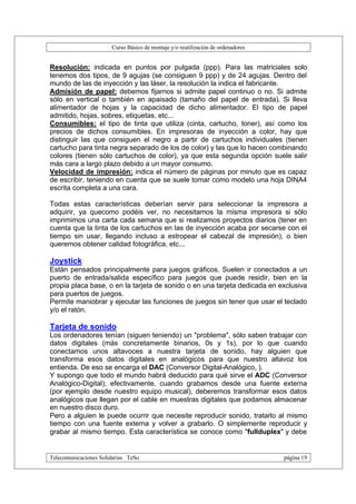 Curso Básico de montaje y/o reutilización de ordenadores


Resolución: indicada en puntos por pulgada (ppp). Para las matriciales solo
tenemos dos tipos, de 9 agujas (se consiguen 9 ppp) y de 24 agujas. Dentro del
mundo de las de inyección y las láser, la resolución la indica el fabricante.
Admisión de papel: debemos fijarnos si admite papel continuo o no. Si admite
sólo en vertical o también en apaisado (tamaño del papel de entrada). Si lleva
alimentador de hojas y la capacidad de dicho alimentador. El tipo de papel
admitido, hojas, sobres, etiquetas, etc...
Consumibles: el tipo de tinta que utiliza (cinta, cartucho, toner), así como los
precios de dichos consumibles. En impresoras de inyección a color, hay que
distinguir las que consiguen el negro a partir de cartuchos individuales (tienen
cartucho para tinta negra separado de los de color) y las que lo hacen combinando
colores (tienen sólo cartuchos de color), ya que esta segunda opción suele salir
más cara a largo plazo debido a un mayor consumo.
Velocidad de impresión: indica el número de páginas por minuto que es capaz
de escribir, teniendo en cuenta que se suele tomar como modelo una hoja DINA4
escrita completa a una cara.

Todas estas características deberían servir para seleccionar la impresora a
adquirir, ya quecomo podéis ver, no necesitamos la misma impresora si sólo
imprimimos una carta cada semana que si realizamos proyectos diarios (tener en
cuenta que la tinta de los cartuchos en las de inyección acaba por secarse con el
tiempo sin usar, llegando incluso a estropear el cabezal de impresión), o bien
queremos obtener calidad fotográfica, etc...

Joystick
Están pensados principalmente para juegos gráficos. Suelen ir conectados a un
puerto de entrada/salida específico para juegos que puede residir, bien en la
propia placa base, o en la tarjeta de sonido o en una tarjeta dedicada en exclusiva
para puertos de juegos.
Permite maniobrar y ejecutar las funciones de juegos sin tener que usar el teclado
y/o el ratón.

Tarjeta de sonido
Los ordenadores tenían (siguen teniendo) un "problema", sólo saben trabajar con
datos digitales (más concretamente binarios, 0s y 1s), por lo que cuando
conectamos unos altavoces a nuestra tarjeta de sonido, hay alguien que
transforma esos datos digitales en analógicos para que nuestro altavoz los
entienda. De eso se encarga el DAC (Conversor Digital-Analógico, ).
Y supongo que todo el mundo habrá deducido para qué sirve el ADC (Conversor
Analógico-Digital); efectivamente, cuando grabamos desde una fuente externa
(por ejemplo desde nuestro equipo musical), deberemos transformar esos datos
analógicos que llegan por el cable en muestras digitales que podamos almacenar
en nuestro disco duro.
Pero a alguien le puede ocurrir que necesite reproducir sonido, tratarlo al mismo
tiempo con una fuente externa y volver a grabarlo. O simplemente reproducir y
grabar al mismo tiempo. Esta característica se conoce como "fullduplex" y debe


Telecomunicaciones Solidarias TeSo                                                página 19
 