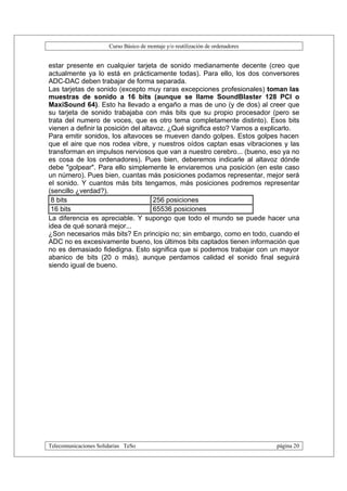 Curso Básico de montaje y/o reutilización de ordenadores


estar presente en cualquier tarjeta de sonido medianamente decente (creo que
actualmente ya lo está en prácticamente todas). Para ello, los dos conversores
ADC-DAC deben trabajar de forma separada.
Las tarjetas de sonido (excepto muy raras excepciones profesionales) toman las
muestras de sonido a 16 bits (aunque se llame SoundBlaster 128 PCI o
MaxiSound 64). Esto ha llevado a engaño a mas de uno (y de dos) al creer que
su tarjeta de sonido trabajaba con más bits que su propio procesador (pero se
trata del numero de voces, que es otro tema completamente distinto). Esos bits
vienen a definir la posición del altavoz. ¿Qué significa esto? Vamos a explicarlo.
Para emitir sonidos, los altavoces se mueven dando golpes. Estos golpes hacen
que el aire que nos rodea vibre, y nuestros oídos captan esas vibraciones y las
transforman en impulsos nerviosos que van a nuestro cerebro... (bueno, eso ya no
es cosa de los ordenadores). Pues bien, deberemos indicarle al altavoz dónde
debe "golpear". Para ello simplemente le enviaremos una posición (en este caso
un número). Pues bien, cuantas más posiciones podamos representar, mejor será
el sonido. Y cuantos más bits tengamos, más posiciones podremos representar
(sencillo ¿verdad?).
 8 bits                              256 posiciones
 16 bits                             65536 posiciones
La diferencia es apreciable. Y supongo que todo el mundo se puede hacer una
idea de qué sonará mejor...
¿Son necesarios más bits? En principio no; sin embargo, como en todo, cuando el
ADC no es excesivamente bueno, los últimos bits captados tienen información que
no es demasiado fidedigna. Esto significa que si podemos trabajar con un mayor
abanico de bits (20 o más), aunque perdamos calidad el sonido final seguirá
siendo igual de bueno.




Telecomunicaciones Solidarias TeSo                                                página 20
 