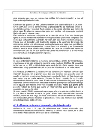 Curso Básico de montaje y/o reutilización de ordenadores


deja espacio para que se inserten las patillas del microprocesador, y que al
bajarse lo deja fijado al zócalo.

En el caso de que sea un Intel Celeron/Pentium II/III, usarán el Slot 1 (o un AMD
K7 el SlotA, que viene a ser lo mismo). El procesador ha de insertarse similar a
una tarjeta normal, y quedará fijado gracias a las guías laterales que incluye la
placa base. En algunos casos estas guías son inútiles y el procesador quedará
fijado sólo por la zona de pines.
Para montar el ventilador + disipador, en el caso del socket 7 tan sólo tienes que
fijarlo al zócalo donde está montado el microprocesador (no habrás comprado uno
de los que se fija al micro, ¿verdad?, no valen, son para micros Pentium antiguos).
Intenta que el disipador esté totalmente pegado a la superficie del micro. Se
recomienda aplicar una silicona para semiconductores (una pasta que color blanco
que se vende en tubitos pequeños, como si fuera una pomada), y así favorecer la
difusión térmica entre ambos componentes. El cable de corriente del ventilador
conéctalo con uno de los que sale de la fuente de alimentación o a uno de los
conectores FAN de la placa (tienen 2 pines).

Montar la memoria
Si es un ordenador moderno, la memoria serán módulos DIMM de 168 contactos,
mientras que si es más antiguo la memoria serán modelos SIMM de 72 contactos
(si te trata de un 386 o 486 de baja gama será de 30). Cada módulo tiene una
orientación, y hay que hacer coincidir el pin 1 del módulo con el pin 1 del zócalo.

Los módulos SIMM tienen 2 posibilidades de conexión: por inserción vertical o por
inserción diagonal. En el primer caso, tan sólo tenemos que ponerlo sobre el
zócalo e insertarlo presionando hacia abajo, quedando fijado por las dos pinzas
que están una en cada extremo. Hemos de tener cuidado de no forzarlo
demasiado ni doblar la placa base. En el caso de la inserción diagonal, hay que
insertarlos con una inclinación adecuada de forma que el pivote del zócalo encaje
en el agujero del modelo. Una vez encajado el pivote, habrá que girarlo para
ponerlo vertical, de forma que suene un "clac" (el clac quiere decir que se ha
encajado, no que se ha roto).
Si es un módulo DIMM, nos encontraremos con sólo una posición posible debido a
lo que hemos llamado "muesca de guía". Habrá que insertarlo con bastante
cuidado ya que es más largo. Se hace presionando en los dos extremos a la vez,
sin demasiada fuerza ni doblando la placa base, y una vez insertado que aprieta
girando la pinza de cada extremo.

4.1.2.- Montaje de la placa base en la caja del ordenador
Abriremos la torre o la caja de sobremesa que hemos comprado, que
normalmente lleva los tornillos detrás, retirando la carcasa hacia detrás, en el caso
de la torre o hacia delante en el caso de la sobremesa.




Telecomunicaciones Solidarias TeSo                                                página 22
 