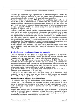 Curso Básico de montaje y/o reutilización de ordenadores


Tenemos que preparar la caja, especialmente si la hemos comprado a parte. Hay
que quitar las plaquitas metálicas en cada uno de los huecos alargados de atrás
para dejar espacio a los conectores de cada tarjeta de expansión.
Asimismo, si tenemos una caja ATX, tendremos que hacer algo similar con el
hueco del grupo de conectores de la placa base. Es posible que haya unas
pequeñas láminas de metal que haya que fijar en el hueco, y en cada lámina hay
que retirar una serie de porciones de corresponden a los conectores de vamos a
usar (serie, paralelo, USB, los conectores mini-jack de la tarjeta de sonido si viene
integrada en la placa base...).
Tras eso, dependiendo el tipo de caja, desmontaremos la plancha metálica lateral
en la que va atornillada la placa base o montaremos directamente dentro la placa
base. Una vez encontrada la orientación de la placa adecuada, se sabe fácilmente
por la posición de los conectores o las ranuras, va acoplada a la plancha metálica
por medio de unos tornillos pequeños , que suelen coincidir entre los que posee la
placa base y dicha plancha. En los agujeros donde no hay tornillo en la plancha
metálica pero sí en la placa base, se suelen insertar una especie de pivotes como
éste para que quede en suspensión y no hagan contacto entre sí.
No te preocupes si no coinciden todos los agujeros: están pensados para aceptar
placas de varias formas diferentes (claro, dentro de cada género de tarjetas -baby
AT o ATX-).

4.1.3.- Montaje y configuración de las unidades
Una vez montada la placa base en la caja, nos dispondremos a montar las
unidades en los huecos delanteros. Tendrás que quitar el plástico del frontal de la
caja y quizás una chapa fijada a la caja por unos puntos de soldadura.
Para montar el CD-ROM buscaremos uno de los huecos de 5,25 '', lo haremos
coincidir con los huecos para los tornillos de cada lateral y lo atornillaremos
(recomendamos poner los 8 tornillos para evitar vibraciones, 4 en cada lado). Hay
que ponerlo de forma que quede al nivel del frontal de la caja una vez montado (en
la imagen se puede ver cómo el frontal no está, ha sido retirado).
Igual hay que hacer con la disquetera, pero esta ver en un hueco de 3,5 ''. Lo
fijaremos con cuatro tornillos (2 en cada lado).
El disco duro hay que ponerlo en un hueco del tamaño de la disquetera, con la
excepción de que el hueco tiene que ser ciego, es decir, que no sea accesible
desde el frontal de la caja. También lo fijaremos con cuatro tornillos.
Maestro/esclavo o números de unidades SCSI
Las unidades IDE hay que configurarlas como maestras o esclavas, y hay 2
canales IDE. La configuración de unidades primarias o secundarias se hacen
mediante unos jumpers que hay en la parte de atrás, y la posición de los jumpers
en las patillas se puede ver en un serigrafiado o en una pegatina que tenga el
dispositivo IDE.
Puedes poner el disco duro como maestro en el canal primario y el CD-ROM como
esclavo en el mismo canal, o, mejor aún, el disco duro como maestro en el canal
primario y el CD-ROM como maestro en el canal secundario (para esto último
necesitarás 2 cables de cinta IDE de 50 hilos cada uno).


Telecomunicaciones Solidarias TeSo                                                página 23
 