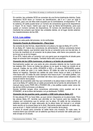 Curso Básico de montaje y/o reutilización de ordenadores


En cambio, las unidades SCSI se conectan de una forma totalmente distinta. Cada
dispositivo SCSI tiene un número de identificación, del 0 al 7 (son en total 8
números, pero uno de ellos está ocupado por la controladora, el dispositivo "7" de
la cadena). El cable puede tener un número de conectores igual al de dispositivos
o mayor. Si es mayor, habrá que usar lo que se llama terminadores, para que
quede un número cerrado de dispositivos. El número de identificación se pone
mediante los jumpers que tienen las unidades detrás, en el lugar donde estarían
los maestro/esclavo de los IDE.

4.1.4.- Los cables
Atento en esta parte del proceso, no te confundas.
Conexión Fuente de Alimentación - Placa base
Se conecta de dos formas, dependiendo si la placa y la caja es Baby AT o ATX.
Si es Baby AT, habrá dos conectores de alimentación. Dichos conectores tienen
unos cables negros, que tendrán estar los de un conector junto con los del otro. A
la hora de insertarlo en el conector de la placa base, sólo tiene una posición, que
es la que se ve en la imagen.
Si es ATX, habrá sólo un conector con una garra que se engancha al zócalo para
dejar el conector bien encajado. También tiene sólo una posición.
Conexión de los LEDs luminosos, el altavoz y el botón de encendido
Normalmente suelen ser una serie de pins ubicados delante de los huecos para
las tarjetas ISA. Como en todas las placas no es igual, lo mejor es mirarlo en el
manual. Cables de los LEDs (POWER e IDE) y el altavoz (SPEAKER) suelen
tener un cable de color y un cable blanco. El cable de color es el positivo y el
blanco el negativo. Siempre los cables de color miran hacia un lado y el blanco
mira hacia otro. El cable de color siempre mira hacia el pin 1 de estas patillas. Los
conectores para visualizar la actividad del disco duro pueden estar situados más
hacia el interior de la placa.
El botón de encendido sólo hay que conectarlo a la placa base si ésta es ATX, ya
que si es Baby AT saldrá de un cable proveniente de la fuente de alimentación. En
manual viene como PWR ON o POWER ON, y las patillas suelen estar cerca de
las de los LEDs luminosos y el altavoz.
Quizás también tengas otros conectores adicionales como pueden ser el de
STANDBY, el de la llave del teclado o el ya desfasado TURBO.
Conexión de los puertos serie, paralelo y USB (sólo placas Baby AT)
En las placas ATX no hace falta, ya que vienen integrados en la placa base. Para
las placas Baby AT, tendrás que atornillar en los huecos para las tarjetas las
chapas con conectores que te venían con la placa. El cable de los conectores
deberás conectarlo al lugar adecuado de la placa base (el manual o un simple
texto escrito en la propia placa te lo dirá). Recuerda prestar atención al cable rojo,
que es el pin 1. Hazlo coincidir con el pin 1 del conector de la placa.
A veces el zócalo para conectar el cable tiene una muesca. En este caso, la
muesca tiene que coincidir con el saliente que lleva el conector del cable para que
éste encaje en el zócalo.

Telecomunicaciones Solidarias TeSo                                                página 24
 