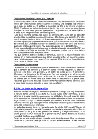 Curso Básico de montaje y/o reutilización de ordenadores


Conexión de los discos duros y el CD-ROM
El disco duro y el CD-ROM tienen dos conectores: uno de alimentación (de cuatro
hilos y con unas muescas para encajar el conector) y uno alargado tipo cinta que
es el cable de datos (de 40 patillas si la unidad es IDE o de 50 si la unidad es
SCSI). Y saliendo de la fuente de alimentación hay unos cables de energía con
dos tipos de conectores: grandes y pequeños. Los grandes son para el CD-ROM y
el disco duro, y el pequeño es para la disquetera.
Pues bien. Primero conecta los cables de alimentación, como son de conector
grande utiliza los cables con conector grande. Sólo tienen una posición. Por otro
lado, los cables de datos tienen 1 ó 2 posiciones posibles. El cable de cinta posee
un cable rojo (el pin 1) que normalmente tiene que estar mirando hacia el conector
de corriente. Las unidades nuevas y los cables nuevos suelen tener una muesca
que ha de encajar, por lo que no hay que preocuparse por lo del cable rojo.
El otro lado del cable de datos tiene que ir a la placa base (si es un cable IDE) o a
la controladora SCSI (si es un cable SCSI, aunque es posible que la controladora
esté conectada también a la placa base).
Hay que poner un cable de datos por canal IDE, es decir, si hay un maestro y un
esclavo en el mismo canal habrá que poner un cable, si hay un maestro en cada
canal habrá que poner dos cables. En el caso del SCSI, todos los dispositivos se
conectan en el mismo cable.
Conexión de la disquetera
La conexión de la disquetera se parece a la del disco duro, con la única salvedad
que el conector de corriente y el cable de datos son más pequeños. El cable de
corriente sólo tiene una posición, y el cable de datos posee 4 conectores
diferentes. La disquetera de 3,5 pulgadas hay que conectarla en el tercero de
éstos, ya que si te fijas hay unos cables que dan la vuelta. El momento en el que
los cables dan la vuelta tiene que estar entre la disquetera y la placa base.
Recuerda que el cable de datos tiene que mirar hacia el conector de corriente y en
la placa base tiene que coincidir el cable rojo con el pin 1.

4.1.5.- Las tarjetas de expansión
Antes de insertar las tarjetas, tendremos que retirar la chapa que hay enfrente de
la ranura donde vamos a insertarla. La chapa puede estar atornillada, o bien
adherida a la caja mediante unos puntos de soldadura. Si es el segundo caso,
podemos quitar las chapas fácilmente y sin doblar el resto mediante unos alicates,
enganchando la chapa por el lado superior y moviéndola a ambos lados hasta que
se suelte. Procura que no caigan virutas en la placa base que puedan hacer malos
contactos en los circuitos impresos.
No todas las ranuras tienen el mismo tamaño. En el slot AGP, en el PCI o en el
ISA irá la tarjeta gráfica, en el PCI puede ir también la tarjeta aceleradora 3D o la
controladora SCSI, y en el ISA puede ir el módem y la tarjeta de sonido. Si la
tarjeta gráfica es PCI, móntala en el primer slot PCI, donde tendrás la máxima
velocidad, fiabilidad y compatibilidad.
Para insertar una tarjeta primero colócala enfrente de la ranura. Una vez situada
comienza a presionar, pero procura no hacerlo excesivamente. Si ves que no

Telecomunicaciones Solidarias TeSo                                                página 25
 