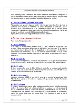 Curso Básico de montaje y/o reutilización de ordenadores


entra, sácala y vuele a intentarlo. En el caso particular del slot AGP, asegúrate de
que la tarjeta está metida del todo (algo más que en el PCI o el ISA), ya que puede
no hacer contacto. Una vez insertada la tarjeta, fíjala con el tornillo.

4.1.6.- Los últimos retoques interiores
Aún puede que queden algunos cables internos por conectar. Por ejemplo, el
cable de audio que va el CD-ROM a la tarjeta de sonido, el cable del LED de
actividad de la controladora SCSI, el cable del conector SPDIF de una Sound
Blaster AWE 64 Gold, el cable de la descompresora MPEG-2 (para ver DVDs) a la
tarjeta de sonido, la conexión SLI de dos Voodoo2, etc.
Y por último revisa todo asegurándote de que está todo bien.


4.2.- Las conexiones exteriores
Pues nada, hay que conectar:

4.2.1.- El monitor:
El monitor a la tarjeta gráfica lleva un conector DB-15, es decir, de 15 pins (para
tarjetas VGA y superiores), y la corriente del monitor a un enchufe. Si se trata de
un monitor grande (a partir de 17 pulgadas) no lo enchufes a la fuente de
alimentación del ordenador, sino a un enchufe independiente, ya que suelen
presentar un consuma elevado de potencia, y la fuente de alimentación no podrá
soportarlo

4.2.2.- El teclado:
Si es un conector tipo DIN-5 conéctalo a su conector y si es tipo PS/2 conéctalo a
su respectivo conector teniendo cuidado de no confundirte con el del ratón PS/2.

4.2.3.- El ratón:
Si tiene un conector serie de 15 ó 9 hilos lo enchufas al conector serie con los
mismos hilos, o si es con interfaz PS/2 lo enchufas en el conector PS/2 teniendo
cuidado de no confundirte con el teclado PS/2.

4.2.4.- La impresora:
Lleva un conector DB-25, o sea de 25 pins, y se conecta al puerto paralelo.
Además lleva fuente de alimentación propia por lo que se conecta directamente a
la red eléctrica.

4.2.5.- El módem:
El módem, si es interno usa un cable estándar de teléfono de 2 ó 4 hilos, teniendo
cuidado de no enchufarlo a la salida de teléfono en caso de que esté presente. Si
por el contrario se trata de un módem externo, conectaremos por una parte el
cable estándar del teléfono y por otra la parte lo conectaremos al ordenador a
través del puerto serie que nos quede libre (tras conectar el ratón si es de
conexión serie)


Telecomunicaciones Solidarias TeSo                                                página 26
 