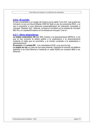 Curso Básico de montaje y/o reutilización de ordenadores




4.2.6.- El sonido:
Si vas a conectarlo a un equipo de música usa la salida "Line Out" -que puede ser
mini-jack o si es una Sound Blaster AWE 64 Gold un par de conectores RCA-, o si
vas a conectarlo a unos altavoces autoamplificados de ordenador conectado a
mini-jack "Speaker Out". Además, conecta el micrófono en la entrada de mini-jack
MIC IN o un casete/CD externo en la entrada de mini-jack "Line In".

4.2.7.- Otros dispositivos:
La tarjeta aceleradora 3D tipo 3Dfx Voodoo o la descompresora MPEG-2, si es
que la hay (conecta la tarjeta gráfica a la aceleradora o la descompresora
mediante el cable que se suministra, y el monitor conéctalo a la aceleradora o
descompresora).
El escáner o la unidad ZIP , o la controladora SCSI, si es que los hay.
La tarjeta de red, en caso de que esté presente, mediante el conector de teléfono
estándar si es Fast Ethernet o mediante un cable RG58 con conector BNC si es
Ethernet.




Telecomunicaciones Solidarias TeSo                                                página 27
 