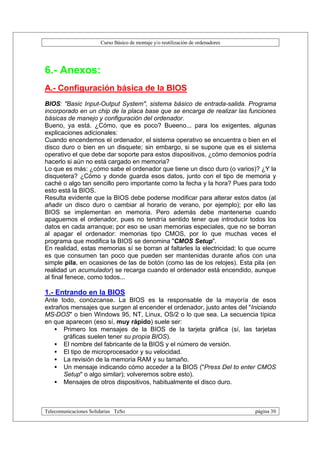 Curso Básico de montaje y/o reutilización de ordenadores




6.- Anexos:
A.- Configuración básica de la BIOS
BIOS: "Basic Input-Output System", sistema básico de entrada-salida. Programa
incorporado en un chip de la placa base que se encarga de realizar las funciones
básicas de manejo y configuración del ordenador.
Bueno, ya está. ¿Cómo, que es poco? Bueeno... para los exigentes, algunas
explicaciones adicionales:
Cuando encendemos el ordenador, el sistema operativo se encuentra o bien en el
disco duro o bien en un disquete; sin embargo, si se supone que es el sistema
operativo el que debe dar soporte para estos dispositivos, ¿cómo demonios podría
hacerlo si aún no está cargado en memoria?
Lo que es más: ¿cómo sabe el ordenador que tiene un disco duro (o varios)? ¿Y la
disquetera? ¿Cómo y donde guarda esos datos, junto con el tipo de memoria y
caché o algo tan sencillo pero importante como la fecha y la hora? Pues para todo
esto está la BIOS.
Resulta evidente que la BIOS debe poderse modificar para alterar estos datos (al
añadir un disco duro o cambiar al horario de verano, por ejemplo); por ello las
BIOS se implementan en memoria. Pero además debe mantenerse cuando
apaguemos el ordenador, pues no tendría sentido tener que introducir todos los
datos en cada arranque; por eso se usan memorias especiales, que no se borran
al apagar el ordenador: memorias tipo CMOS, por lo que muchas veces el
programa que modifica la BIOS se denomina "CMOS Setup".
En realidad, estas memorias sí se borran al faltarles la electricidad; lo que ocurre
es que consumen tan poco que pueden ser mantenidas durante años con una
simple pila, en ocasiones de las de botón (como las de los relojes). Esta pila (en
realidad un acumulador) se recarga cuando el ordenador está encendido, aunque
al final fenece, como todos...

1.- Entrando en la BIOS
Ante todo, conózcanse. La BIOS es la responsable de la mayoría de esos
extraños mensajes que surgen al encender el ordenador, justo antes del "Iniciando
MS-DOS" o bien Windows 95, NT, Linux, OS/2 o lo que sea. La secuencia típica
en que aparecen (eso sí, muy rápido) suele ser:
   • Primero los mensajes de la BIOS de la tarjeta gráfica (sí, las tarjetas
      gráficas suelen tener su propia BIOS).
   • El nombre del fabricante de la BIOS y el número de versión.
   • El tipo de microprocesador y su velocidad.
   • La revisión de la memoria RAM y su tamaño.
   • Un mensaje indicando cómo acceder a la BIOS ("Press Del to enter CMOS
      Setup" o algo similar); volveremos sobre esto).
   • Mensajes de otros dispositivos, habitualmente el disco duro.



Telecomunicaciones Solidarias TeSo                                                página 30
 
