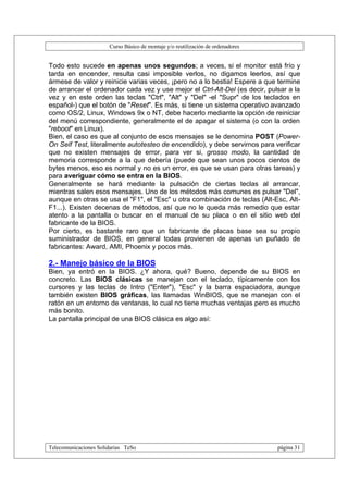 Curso Básico de montaje y/o reutilización de ordenadores


Todo esto sucede en apenas unos segundos; a veces, si el monitor está frío y
tarda en encender, resulta casi imposible verlos, no digamos leerlos, así que
ármese de valor y reinicie varias veces, ¡pero no a lo bestia! Espere a que termine
de arrancar el ordenador cada vez y use mejor el Ctrl-Alt-Del (es decir, pulsar a la
vez y en este orden las teclas "Ctrl", "Alt" y "Del" -el "Supr" de los teclados en
español-) que el botón de "Reset". Es más, si tiene un sistema operativo avanzado
como OS/2, Linux, Windows 9x o NT, debe hacerlo mediante la opción de reiniciar
del menú correspondiente, generalmente el de apagar el sistema (o con la orden
"reboot" en Linux).
Bien, el caso es que al conjunto de esos mensajes se le denomina POST (Power-
On Self Test, literalmente autotesteo de encendido), y debe servirnos para verificar
que no existen mensajes de error, para ver si, grosso modo, la cantidad de
memoria corresponde a la que debería (puede que sean unos pocos cientos de
bytes menos, eso es normal y no es un error, es que se usan para otras tareas) y
para averiguar cómo se entra en la BIOS.
Generalmente se hará mediante la pulsación de ciertas teclas al arrancar,
mientras salen esos mensajes. Uno de los métodos más comunes es pulsar "Del",
aunque en otras se usa el "F1", el "Esc" u otra combinación de teclas (Alt-Esc, Alt-
F1...). Existen decenas de métodos, así que no le queda más remedio que estar
atento a la pantalla o buscar en el manual de su placa o en el sitio web del
fabricante de la BIOS.
Por cierto, es bastante raro que un fabricante de placas base sea su propio
suministrador de BIOS, en general todas provienen de apenas un puñado de
fabricantes: Award, AMI, Phoenix y pocos más.

2.- Manejo básico de la BIOS
Bien, ya entró en la BIOS. ¿Y ahora, qué? Bueno, depende de su BIOS en
concreto. Las BIOS clásicas se manejan con el teclado, típicamente con los
cursores y las teclas de Intro ("Enter"), "Esc" y la barra espaciadora, aunque
también existen BIOS gráficas, las llamadas WinBIOS, que se manejan con el
ratón en un entorno de ventanas, lo cual no tiene muchas ventajas pero es mucho
más bonito.
La pantalla principal de una BIOS clásica es algo así:




Telecomunicaciones Solidarias TeSo                                                página 31
 