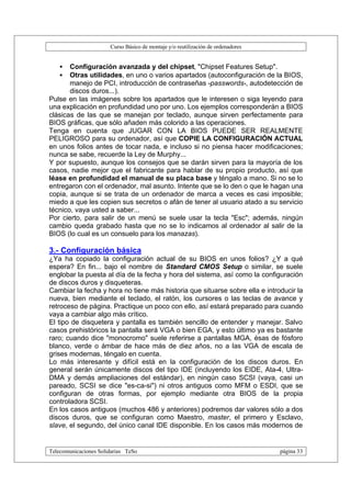 Curso Básico de montaje y/o reutilización de ordenadores


   •   Configuración avanzada y del chipset, "Chipset Features Setup".
   •   Otras utilidades, en uno o varios apartados (autoconfiguración de la BIOS,
       manejo de PCI, introducción de contraseñas -passwords-, autodetección de
       discos duros...).
Pulse en las imágenes sobre los apartados que le interesen o siga leyendo para
una explicación en profundidad uno por uno. Los ejemplos corresponderán a BIOS
clásicas de las que se manejan por teclado, aunque sirven perfectamente para
BIOS gráficas, que sólo añaden más colorido a las operaciones.
Tenga en cuenta que JUGAR CON LA BIOS PUEDE SER REALMENTE
PELIGROSO para su ordenador, así que COPIE LA CONFIGURACIÓN ACTUAL
en unos folios antes de tocar nada, e incluso si no piensa hacer modificaciones;
nunca se sabe, recuerde la Ley de Murphy...
Y por supuesto, aunque los consejos que se darán sirven para la mayoría de los
casos, nadie mejor que el fabricante para hablar de su propio producto, así que
léase en profundidad el manual de su placa base y téngalo a mano. Si no se lo
entregaron con el ordenador, mal asunto. Intente que se lo den o que le hagan una
copia, aunque si se trata de un ordenador de marca a veces es casi imposible;
miedo a que les copien sus secretos o afán de tener al usuario atado a su servicio
técnico, vaya usted a saber...
Por cierto, para salir de un menú se suele usar la tecla "Esc"; además, ningún
cambio queda grabado hasta que no se lo indicamos al ordenador al salir de la
BIOS (lo cual es un consuelo para los manazas).

3.- Configuración básica
¿Ya ha copiado la configuración actual de su BIOS en unos folios? ¿Y a qué
espera? En fin... bajo el nombre de Standard CMOS Setup o similar, se suele
englobar la puesta al día de la fecha y hora del sistema, así como la configuración
de discos duros y disqueteras.
Cambiar la fecha y hora no tiene más historia que situarse sobre ella e introducir la
nueva, bien mediante el teclado, el ratón, los cursores o las teclas de avance y
retroceso de página. Practique un poco con ello, así estará preparado para cuando
vaya a cambiar algo más crítico.
El tipo de disquetera y pantalla es también sencillo de entender y manejar. Salvo
casos prehistóricos la pantalla será VGA o bien EGA, y esto último ya es bastante
raro; cuando dice "monocromo" suele referirse a pantallas MGA, ésas de fósforo
blanco, verde o ámbar de hace más de diez años, no a las VGA de escala de
grises modernas, téngalo en cuenta.
Lo más interesante y difícil está en la configuración de los discos duros. En
general serán únicamente discos del tipo IDE (incluyendo los EIDE, Ata-4, Ultra-
DMA y demás ampliaciones del estándar), en ningún caso SCSI (vaya, casi un
pareado, SCSI se dice "es-ca-si") ni otros antiguos como MFM o ESDI, que se
configuran de otras formas, por ejemplo mediante otra BIOS de la propia
controladora SCSI.
En los casos antiguos (muchos 486 y anteriores) podremos dar valores sólo a dos
discos duros, que se configuran como Maestro, master, el primero y Esclavo,
slave, el segundo, del único canal IDE disponible. En los casos más modernos de


Telecomunicaciones Solidarias TeSo                                                página 33
 
