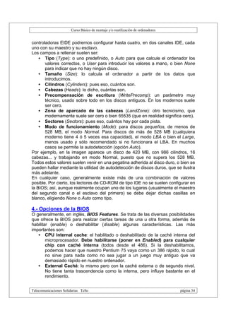 Curso Básico de montaje y/o reutilización de ordenadores


controladoras EIDE podremos configurar hasta cuatro, en dos canales IDE, cada
uno con su maestro y su esclavo.
Los campos a rellenar suelen ser:
    • Tipo (Type): o uno predefinido, o Auto para que calcule el ordenador los
       valores correctos, o User para introducir los valores a mano, o bien None
       para indicar que no hay ningún disco.
    • Tamaño (Size): lo calcula el ordenador a partir de los datos que
       introducimos.
    • Cilindros (Cylinders): pues eso, cuántos son.
    • Cabezas (Heads): lo dicho, cuántas son.
    • Precompensación de escritura (WritePrecomp): un parámetro muy
       técnico, usado sobre todo en los discos antiguos. En los modernos suele
       ser cero.
    • Zona de aparcado de las cabezas (LandZone): otro tecnicismo, que
       modernamente suele ser cero o bien 65535 (que en realidad significa cero).
    • Sectores (Sectors): pues eso, cuántos hay por cada pista.
    • Modo de funcionamiento (Mode): para discos pequeños, de menos de
       528 MB, el modo Normal. Para discos de más de 528 MB (cualquiera
       moderno tiene 4 ó 5 veces esa capacidad), el modo LBA o bien el Large,
       menos usado y sólo recomendado si no funcionara el LBA. En muchos
       casos se permite la autodetección (opción Auto).
Por ejemplo, en la imagen aparece un disco de 420 MB, con 986 cilindros, 16
cabezas... y trabajando en modo Normal, puesto que no supera los 528 MB.
Todos estos valores suelen venir en una pegatina adherida al disco duro, o bien se
pueden hallar mediante la utilidad de autodetección de discos duros, que se ilustra
más adelante.
En cualquier caso, generalmente existe más de una combinación de valores
posible. Por cierto, los lectores de CD-ROM de tipo IDE no se suelen configurar en
la BIOS; así, aunque realmente ocupan uno de los lugares (usualmente el maestro
del segundo canal o el esclavo del primero) se debe dejar dichas casillas en
blanco, eligiendo None o Auto como tipo.

4.- Opciones de la BIOS
O generalmente, en inglés, BIOS Features. Se trata de las diversas posibilidades
que ofrece la BIOS para realizar ciertas tareas de una u otra forma, además de
habilitar (enable) o deshabilitar (disable) algunas características. Las más
importantes son:
   • CPU Internal cache: el habilitado o deshabilitado de la caché interna del
        microprocesador. Debe habilitarse (poner en Enabled) para cualquier
        chip con caché interna (todos desde el 486). Si la deshabilitamos,
        podemos hacer que nuestro Pentium 75 vaya como un 386 rápido, lo cual
        no sirve para nada como no sea jugar a un juego muy antiguo que va
        demasiado rápido en nuestro ordenador.
   • External Caché: lo mismo pero con la caché externa o de segundo nivel.
        No tiene tanta trascendencia como la interna, pero influye bastante en el
        rendimiento.


Telecomunicaciones Solidarias TeSo                                                página 34
 
