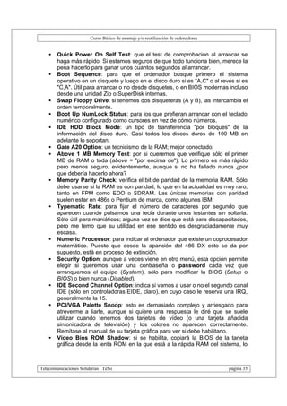Curso Básico de montaje y/o reutilización de ordenadores


   •   Quick Power On Self Test: que el test de comprobación al arrancar se
       haga más rápido. Si estamos seguros de que todo funciona bien, merece la
       pena hacerlo para ganar unos cuantos segundos al arrancar.
   •   Boot Sequence: para que el ordenador busque primero el sistema
       operativo en un disquete y luego en el disco duro si es "A,C" o al revés si es
       "C,A". Útil para arrancar o no desde disquetes, o en BIOS modernas incluso
       desde una unidad Zip o SuperDisk internas.
   •   Swap Floppy Drive: si tenemos dos disqueteras (A y B), las intercambia el
       orden temporalmente.
   •   Boot Up NumLock Status: para los que prefieran arrancar con el teclado
       numérico configurado como cursores en vez de cómo números.
   •   IDE HDD Block Mode: un tipo de transferencia "por bloques" de la
       información del disco duro. Casi todos los discos duros de 100 MB en
       adelante lo soportan.
   •   Gate A20 Option: un tecnicismo de la RAM; mejor conectado.
   •   Above 1 MB Memory Test: por si queremos que verifique sólo el primer
       MB de RAM o toda (above = "por encima de"). Lo primero es más rápido
       pero menos seguro, evidentemente, aunque si no ha fallado nunca ¿por
       qué debería hacerlo ahora?
   •   Memory Parity Check: verifica el bit de paridad de la memoria RAM. Sólo
       debe usarse si la RAM es con paridad, lo que en la actualidad es muy raro,
       tanto en FPM como EDO o SDRAM. Las únicas memorias con paridad
       suelen estar en 486s o Pentium de marca, como algunos IBM.
   •   Typematic Rate: para fijar el número de caracteres por segundo que
       aparecen cuando pulsamos una tecla durante unos instantes sin soltarla.
       Sólo útil para maniáticos; alguna vez se dice que está para discapacitados,
       pero me temo que su utilidad en ese sentido es desgraciadamente muy
       escasa.
   •   Numeric Processor: para indicar al ordenador que existe un coprocesador
       matemático. Puesto que desde la aparición del 486 DX esto se da por
       supuesto, está en proceso de extinción.
   •   Security Option: aunque a veces viene en otro menú, esta opción permite
       elegir si queremos usar una contraseña o password cada vez que
       arranquemos el equipo (System), sólo para modificar la BIOS (Setup o
       BIOS) o bien nunca (Disabled).
   •   IDE Second Channel Option: indica si vamos a usar o no el segundo canal
       IDE (sólo en controladoras EIDE, claro), en cuyo caso le reserva una IRQ,
       generalmente la 15.
   •   PCI/VGA Palette Snoop: esto es demasiado complejo y arriesgado para
       atreverme a liarle, aunque si quiere una respuesta le diré que se suele
       utilizar cuando tenemos dos tarjetas de vídeo (o una tarjeta añadida
       sintonizadora de televisión) y los colores no aparecen correctamente.
       Remítase al manual de su tarjeta gráfica para ver si debe habilitarlo.
   •   Video Bios ROM Shadow: si se habilita, copiará la BIOS de la tarjeta
       gráfica desde la lenta ROM en la que está a la rápida RAM del sistema, lo



Telecomunicaciones Solidarias TeSo                                                página 35
 