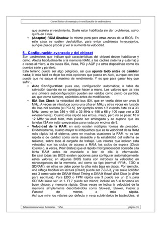 Curso Básico de montaje y/o reutilización de ordenadores


       que acelera el rendimiento. Suele estar habilitada sin dar problemas, salvo
       quizá en Linux.
   •   (Adaptor) ROM Shadow: lo mismo pero para otras zonas de la BIOS. En
       este caso se suelen deshabilitar, para evitar problemas innecesarios,
       aunque puede probar y ver si aumenta la velocidad.

5.- Configuración avanzada y del chipset
Son parámetros que indican qué características del chipset deben habilitarse y
cómo. Afecta habitualmente a la memoria RAM, a las cachés (interna y externa) y
a veces al micro, a los buses ISA, Vesa, PCI y AGP y a otros dispositivos como los
puertos serie y paralelo.
Este terreno puede ser algo peligroso, así que apunte todo antes de cambiar
nada; lo más fácil es dejar las más opciones que pueda en Auto, aunque con eso
puede que no saque el máximo de rendimiento. Y es que para ganar hay que
sufrir...
    • Auto Configuration: pues eso, configuración automática; la tabla de
         salvación cuando no se consigue hacer a mano. Los valores que da tras
         una primera autoconfiguración pueden ser válidos como punto de partida,
         así que como siempre, apúntelos antes de modificarlos.
    • ISA Bus Clock: la velocidad del bus ISA, que en teoría debe ser unos 8
         MHz. A veces se introduce como una cifra en MHz y otras veces en función
         del bus del sistema (el PCLK), por ejemplo como 1/3 cuando éste es a 33
         MHz, como en los 386 y 486 a 33 MHz o 486 a 66 y 100 (que van a 33
         externamente). Cuanto más rápido sea el bus, mejor, pero no se pase: 10 ó
         12 MHz ya está bien, más puede ser arriesgado y se supone que las
         tarjetas ISA no están preparadas para nada por encima de 8.
    • Velocidad de la RAM: en esto existen múltiples formas de proceder.
         Evidentemente, cuanto mayor le indiquemos que es la velocidad de la RAM
         más rápido irá el sistema, pero en muchas ocasiones la RAM no es tan
         rápida o de calidad como sería deseable y la estabilidad del sistema se
         resiente, sobre todo al cargarlo de trabajo. Los valores que indican esta
         velocidad son los ciclos de acceso a RAM, los ciclos de espera (Clock
         Cycles o, a veces, Wait States) que el rápido microprocesador concede a la
         lenta RAM antes de mandarle o leer de ella la información.
         En casi todas las BIOS existen opciones para configurar automáticamente
         estos valores; en algunas BIOS basta con introducir la velocidad en
         nanosegundos de la memoria, así como su tipo (normal -FPM-, EDO o
         SDRAM); en otras se debe poner la cifra más baja en ciclos. Por ejemplo,
         una ráfaga habitual en lectura (Read) puede ser 7-3-3-3, y se suele solicitar
         ese 3 como valor de DRAM Read Timing o DRAM Read Wait State (o Write
         para escritura). Para EDO o FPM rápida ese 3 puede ser un 2 y para
         SDRAM suele ser un 1. El 7 puede ser menor, incluso un 5 si tenemos un
         buen chipset y memoria rápida. Otras veces se indica la velocidad de la
         memoria simplemente describiéndola como Slowest, Slower, Faster y
         Fastest,          de         menos           a         más           rápida.
         Así que mire los valores por defecto y vaya subiéndolos (o bajándolos, si


Telecomunicaciones Solidarias TeSo                                                página 36
 