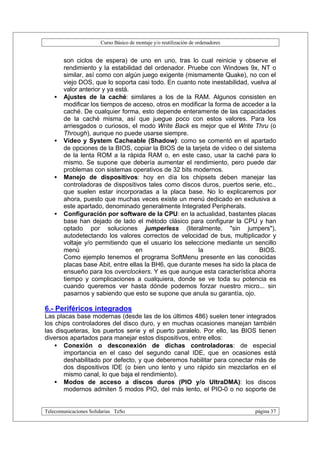 Curso Básico de montaje y/o reutilización de ordenadores


       son ciclos de espera) de uno en uno, tras lo cual reinicie y observe el
       rendimiento y la estabilidad del ordenador. Pruebe con Windows 9x, NT o
       similar, así como con algún juego exigente (mismamente Quake), no con el
       viejo DOS, que lo soporta casi todo. En cuanto note inestabilidad, vuelva al
       valor anterior y ya está.
   •   Ajustes de la caché: similares a los de la RAM. Algunos consisten en
       modificar los tiempos de acceso, otros en modificar la forma de acceder a la
       caché. De cualquier forma, esto depende enteramente de las capacidades
       de la caché misma, así que juegue poco con estos valores. Para los
       arriesgados o curiosos, el modo Write Back es mejor que el Write Thru (o
       Through), aunque no puede usarse siempre.
   •   Vídeo y System Cacheable (Shadow): como se comentó en el apartado
       de opciones de la BIOS, copiar la BIOS de la tarjeta de vídeo o del sistema
       de la lenta ROM a la rápida RAM o, en este caso, usar la caché para lo
       mismo. Se supone que debería aumentar el rendimiento, pero puede dar
       problemas con sistemas operativos de 32 bits modernos.
   •   Manejo de dispositivos: hoy en día los chipsets deben manejar las
       controladoras de dispositivos tales como discos duros, puertos serie, etc.,
       que suelen estar incorporadas a la placa base. No lo explicaremos por
       ahora, puesto que muchas veces existe un menú dedicado en exclusiva a
       este apartado, denominado generalmente Integrated Peripherals.
   •   Configuración por software de la CPU: en la actualidad, bastantes placas
       base han dejado de lado el método clásico para configurar la CPU y han
       optado por soluciones jumperless (literalmente, "sin jumpers"),
       autodetectando los valores correctos de velocidad de bus, multiplicador y
       voltaje y/o permitiendo que el usuario los seleccione mediante un sencillo
       menú                      en                    la                    BIOS.
       Como ejemplo tenemos el programa SoftMenu presente en las conocidas
       placas base Abit, entre ellas la BH6, que durante meses ha sido la placa de
       ensueño para los overclockers. Y es que aunque esta característica ahorra
       tiempo y complicaciones a cualquiera, donde se ve toda su potencia es
       cuando queremos ver hasta dónde podemos forzar nuestro micro... sin
       pasarnos y sabiendo que esto se supone que anula su garantía, ojo.

6.- Periféricos integrados
Las placas base modernas (desde las de los últimos 486) suelen tener integrados
los chips controladores del disco duro, y en muchas ocasiones manejan también
las disqueteras, los puertos serie y el puerto paralelo. Por ello, las BIOS tienen
diversos apartados para manejar estos dispositivos, entre ellos:
    • Conexión o desconexión de dichas controladoras: de especial
       importancia en el caso del segundo canal IDE, que en ocasiones está
       deshabilitado por defecto, y que deberemos habilitar para conectar más de
       dos dispositivos IDE (o bien uno lento y uno rápido sin mezclarlos en el
       mismo canal, lo que baja el rendimiento).
    • Modos de acceso a discos duros (PIO y/o UltraDMA): los discos
       modernos admiten 5 modos PIO, del más lento, el PIO-0 o no soporte de


Telecomunicaciones Solidarias TeSo                                                página 37
 