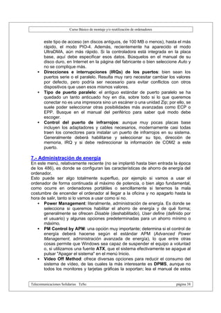 Curso Básico de montaje y/o reutilización de ordenadores


       este tipo de acceso (en discos antiguos, de 100 MB o menos), hasta el más
       rápido, el modo PIO-4. Además, recientemente ha aparecido el modo
       UltraDMA, aún más rápido. Si la controladora está integrada en la placa
       base, aquí debe especificar esos datos. Búsquelos en el manual de su
       disco duro, en Internet en la página del fabricante o bien seleccione Auto y
       no se complique más.
   •   Direcciones e interrupciones (IRQs) de los puertos: bien sean los
       puertos serie o el paralelo. Resulta muy raro necesitar cambiar los valores
       por defecto, pero podría ser necesario para evitar conflictos con otros
       dispositivos que usen esos mismos valores.
   •   Tipo de puerto paralelo: el antiguo estándar de puerto paralelo se ha
       quedado un tanto anticuado hoy en día, sobre todo si lo que queremos
       conectar no es una impresora sino un escáner o una unidad Zip; por ello, se
       suele poder seleccionar otras posibilidades más avanzadas como ECP o
       EPP. Busque en el manual del periférico para saber qué modo debe
       escoger.
   •   Control del puerto de infrarrojos: aunque muy pocas placas base
       incluyen los adaptadores y cables necesarios, modernamente casi todas
       traen los conectores para instalar un puerto de infrarrojos en su sistema.
       Generalmente deberá habilitarse y seleccionar su tipo, dirección de
       memoria, IRQ y si debe redireccionar la información de COM2 a este
       puerto.

7.- Administración de energía
En este menú, relativamente reciente (no se implantó hasta bien entrada la época
de los 486), es donde se configuran las características de ahorro de energía del
ordenador.
Esto puede ser algo totalmente superfluo, por ejemplo si vamos a usar el
ordenador de forma continuada al máximo de potencia, o bien algo fundamental,
como ocurre en ordenadores portátiles o sencillamente si tenemos la mala
costumbre de encender el ordenador al llegar a la oficina y no apagarlo hasta la
hora de salir, tanto si lo vamos a usar como si no.
   • Power Management: literalmente, administración de energía. Es donde se
       selecciona si queremos habilitar el ahorro de energía y de qué forma;
       generalmente se ofrecen Disable (deshabilitado), User define (definido por
       el usuario) y algunas opciones predeterminadas para un ahorro mínimo o
       máximo.
   • PM Control by APM: una opción muy importante; determina si el control de
       energía deberá hacerse según el estándar APM (Advanced Power
       Management, administración avanzada de energía), lo que entre otras
       cosas permite que Windows sea capaz de suspender el equipo a voluntad
       o, si utilizamos una fuente ATX, que el sistema efectivamente se apague al
       pulsar "Apagar el sistema" en el menú Inicio.
   • Video Off Method: ofrece diversas opciones para reducir el consumo del
       sistema de vídeo, de las cuales la más interesante es DPMS, aunque no
       todos los monitores y tarjetas gráficas la soportan; lea el manual de estos


Telecomunicaciones Solidarias TeSo                                                página 38
 