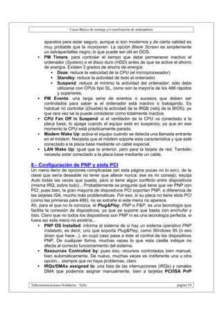 Curso Básico de montaje y/o reutilización de ordenadores


       aparatos para estar seguro, aunque si son modernos y de cierta calidad es
       muy probable que la incorporen. La opción Blank Screen es simplemente
       un salvapantallas negro, lo que puede ser útil en DOS.
   •   PM Timers: para controlar el tiempo que debe permanecer inactivo el
       ordenador (System) o el disco duro (HDD) antes de que se active el ahorro
       de energía. Existen 3 grados de ahorro de energía:
          • Doze: reduce la velocidad de la CPU (el microprocesador).
          • Standby: reduce la actividad de todo el ordenador.
          • Suspend: reduce al mínimo la actividad del ordenador; sólo debe
              utilizarse con CPUs tipo SL, como son la mayoría de los 486 rápidos
              y superiores.
   •   PM Events: una larga serie de eventos o sucesos que deben ser
       controlados para saber si el ordenador está inactivo o trabajando. Es
       habitual no controlar (Disable) la actividad de la IRQ8 (reloj de la BIOS), ya
       que rara vez se la puede considerar como totalmente inactiva.
   •   CPU Fan Off in Suspend: si el ventilador de la CPU va conectado a la
       placa base, lo apaga cuando el equipo está en suspenso, ya que en ese
       momento la CPU está prácticamente parada.
   •   Modem Wake Up: activa el equipo cuando se detecta una llamada entrante
       en el módem. Necesita que el módem soporte esta característica y que esté
       conectado a la placa base mediante un cable especial.
   •   LAN Wake Up: igual que la anterior, pero para la tarjeta de red. También
       necesita estar conectado a la placa base mediante un cable.

8.- Configuración de PNP y slots PCI
Un menú lleno de opciones complicadas (en esta página pocas no lo son), de la
clase que sería deseable no tener que alterar nunca; ése es mi consejo, escoja
Auto todas las veces que pueda, pero si tiene algún conflicto entre dispositivos
(misma IRQ, sobre todo)... Probablemente se pregunte qué tiene que ver PNP con
PCI; pues bien, la gran mayoría de dispositivos PCI soportan PNP, a diferencia de
las tarjetas ISA, mucho más problemáticas. Por eso, si su placa no tiene slots PCI
(como las primeras para 486), no se extrañe si este menú no aparece.
Ah, para el que no lo conozca, el Plug&Play, PNP o P&P, es una tecnología que
facilita la conexión de dispositivos, ya que se supone que basta con enchufar y
listo. Claro que no todos los dispositivos son PNP ni es una tecnología perfecta, si
fuera así este menú no existiría...
     • PNP OS Installed: informa al sistema de si hay un sistema operativo PNP
        instalado, es decir, uno que soporta Plug&Play, como Windows 95 (o eso
        dicen que hace...), en cuyo caso pasa a éste el control de los dispositivos
        PNP. De cualquier forma, muchas veces lo que esta casilla indique no
        afecta al correcto funcionamiento del sistema.
     • Resources Controlled by: pues eso, recursos controlados bien manual,
        bien automáticamente. De nuevo, muchas veces es indiferente una u otra
        opción... siempre que no haya problemas, claro.
     • IRQx/DMAx assigned to: una lista de las interrupciones (IRQs) y canales
        DMA que podemos asignar manualmente, bien a tarjetas PCI/ISA PnP


Telecomunicaciones Solidarias TeSo                                                página 39
 
